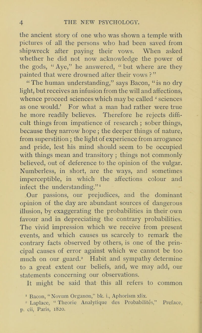 the ancient story of one who was shown a temple with pictures of all the persons who had been saved from shipwreck after paying their vows. When asked whether he did not now acknowledge the power of the gods, “ Aye,” he answered, “ but where are they painted that were drowned after their vows ? ” “ The human understanding,” says Bacon, “ is no dry light, but receives an infusion from the will and affections, whence proceed sciences which may be called ‘ sciences as one would.’ For what a man had rather were true he more readily believes. Therefore he rejects diffi- cult things from impatience of research ; sober things, because they narrow hope ; the deeper things of nature, from superstition ; the light of experience from arrogance and pride, lest his mind should seem to be occupied with things mean and transitory ; things not commonly believed, out of deference to the opinion of the vmlgar. Numberless, in short, are the ways, and sometimes imperceptible, in which the affections colour and infect the understanding.”^ Our passions, our prejudices, and the dominant opinion of the day are abundant sources of dangerous illusion, by exaggerating the probabilities in their own favour and in depreciating the contrary probabilities. The vivid impression which we receive from present events, and which causes us scarcely to remark the contrary facts observed by others, is one of the prin- cipal causes of error against which we cannot be too much on our guard.'^ Habit and sympathy determine to a great extent our beliefs, aiid, we may add, our statements concerning our observations. It might be said that this all refers to common ' Bacon, “Novum Organon,” bk. i.. Aphorism xli.x. = Laplace, “ Theorie Analytique des Probabilites,” Preface, p. cii, Paris, 1820.