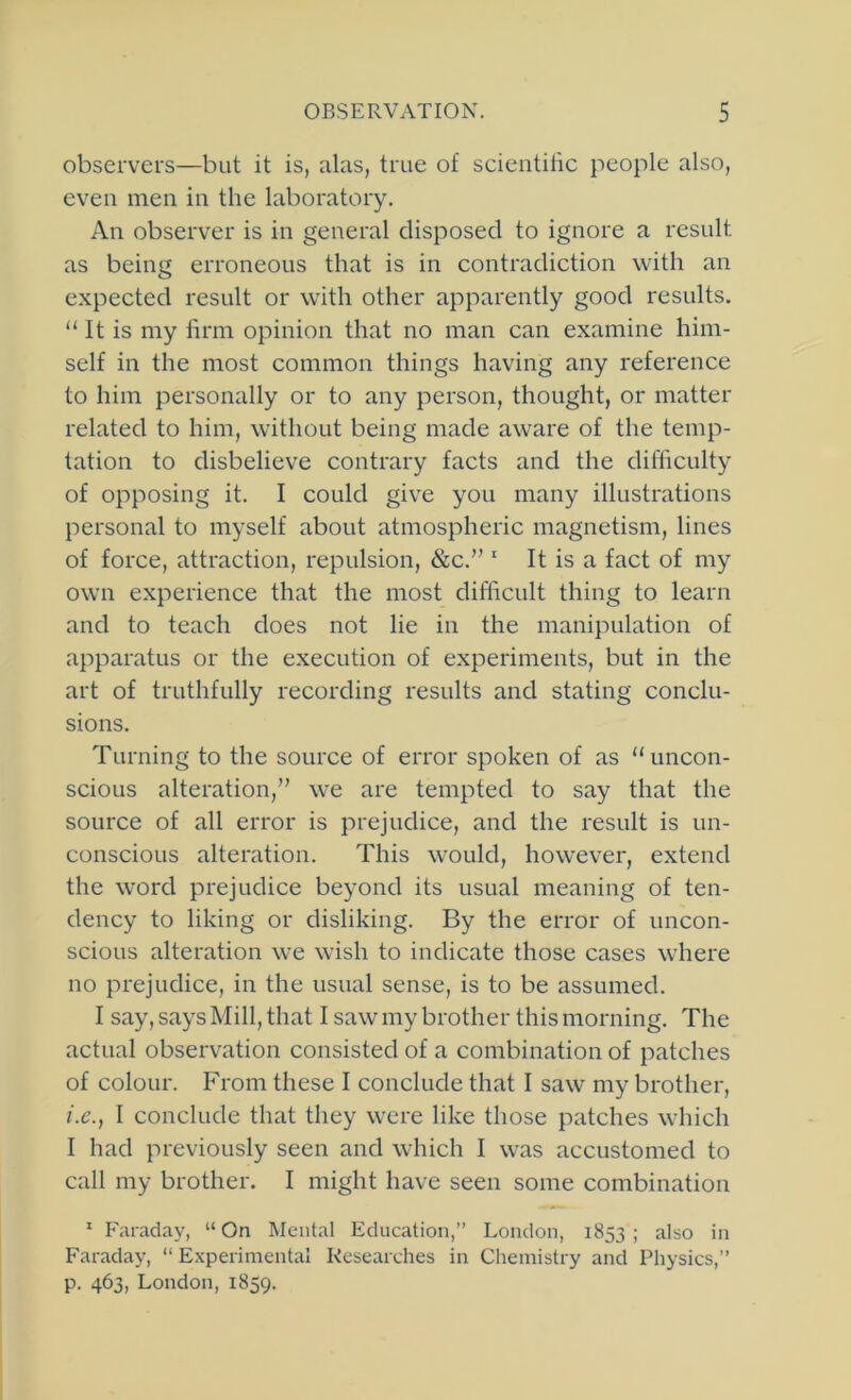 observers—but it is, alas, true of scientific people also, even men in the laboratory. An observer is in general disposed to ignore a result as being erroneous that is in contradiction with an expected result or with other apparently good results. “ It is my firm opinion that no man can examine him- self in the most common things having any reference to him personally or to any person, thought, or matter related to him, without being made aware of the temp- tation to disbelieve contrary facts and the difficulty of opposing it. I could give you many illustrations personal to myself about atmospheric magnetism, lines of force, attraction, repulsion, &c.” ‘ It is a fact of my own experience that the most difficult thing to learn and to teach does not lie in the manipulation of apparatus or the execution of experiments, but in the art of truthfully recording results and stating conclu- sions. Turning to the source of error spoken of as “uncon- scious alteration,” we are tempted to say that the source of all error is prejudice, and the result is un- conscious alteration. This would, however, extend the word prejudice beyond its usual meaning of ten- dency to liking or disliking. By the error of uncon- scious alteration we wish to indicate those cases where no prejudice, in the usual sense, is to be assumed. I say, says Mill, that I saw my brother this morning. The actual observation consisted of a combination of patches of colour. From these I conclude that I saw my brother, i.c., 1 conclude that they were like those patches which I had previously seen and which I was accustomed to call my brother. I might have seen some combination * Faraday, “ On Mental Education,” London, 1853 ; also in Faradaj', “ Experimental Researches in Chemistry and Physics,” p. 463, London, 1859.