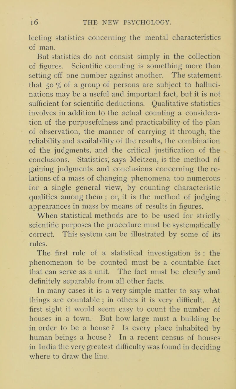 lecting statistics concerning the mental characteristics of man. But statistics do not consist simply in the collection of figures. Scientific counting is something more than setting off one number against another. The statement that 50 % of a group of persons are subject to halluci- nations may be a useful and important fact, but it is not sufficient for scientific deductions. Qualitative statistics involves in addition to the actual counting a considera- tion of the purposefulness and practicability of the plan of observation, the manner of carrying it through, the reliability and availability of the results, the combination of the judgments, and the critical justification of the conclusions. Statistics, says Meitzen, is the method of gaining judgments and conclusions concerning the re- lations of a mass of changing phenomena too numerous for a single general view, by counting characteristic qualities among them ; or, it is the method of judging appearances in mass by means of results in figures. When statistical methods are to be used for strictly scientific purposes the procedure must be systematically correct. This system can be illustrated by some of its rules. The first rule of a statistical investigation is ; the phenomenon to be counted must be a countable fact that can serve as a unit. The fact must be clearly and definitely separable from all other facts. In many cases it is a very simple matter to say what things are countable ; in others it is very difficult. At first sight it would seem easy to count the number of houses in a town. But how large must a building be in order to be a house ? Is every place inhabited by human beings a house ? In a recent census of houses ill India the very greatest difficulty was found in deciding where to draw the line.