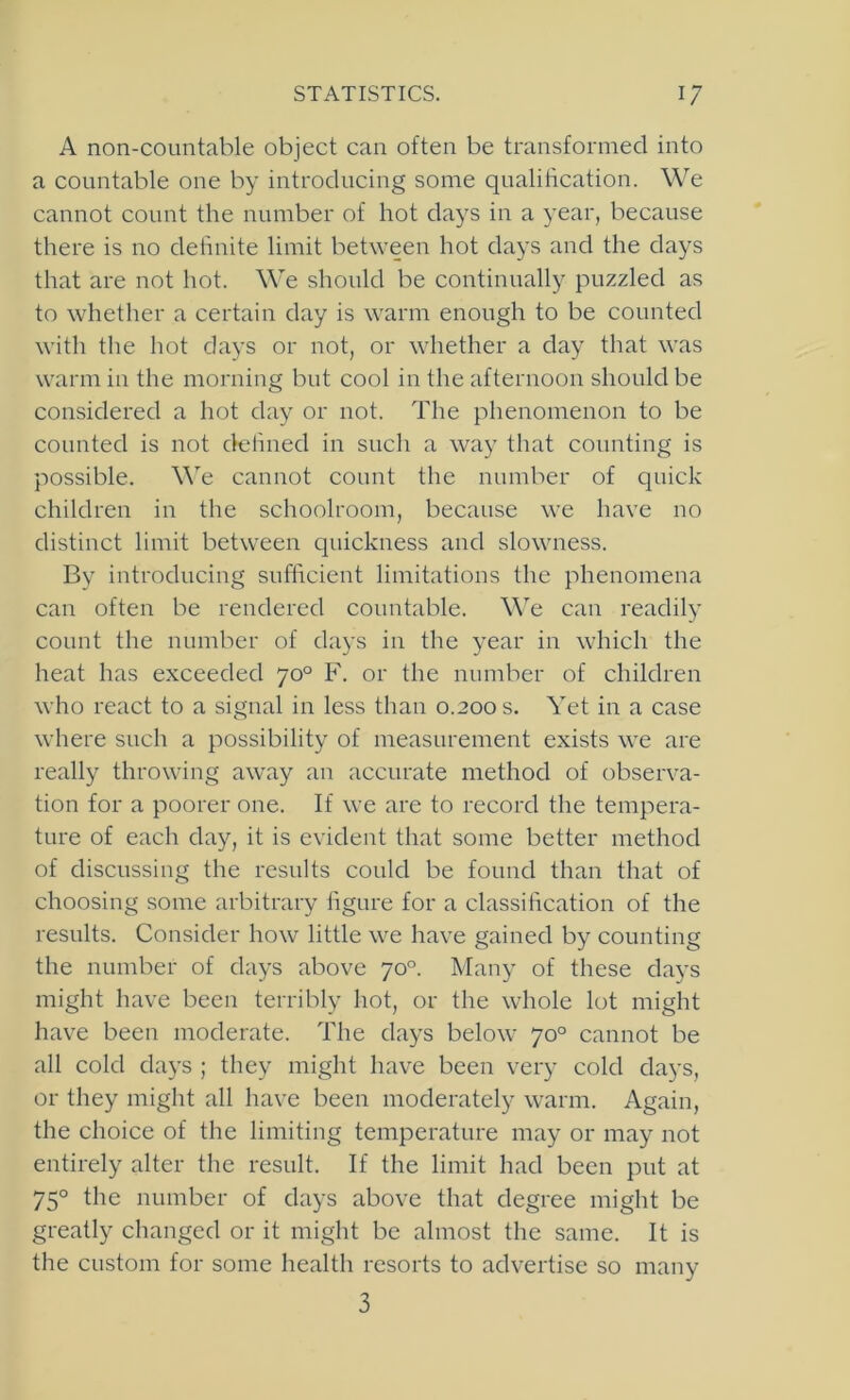 A non-countable object can often be transformed into a countable one by introducing some qualiftcation. We cannot count the number of hot days in a }'ear, because there is no dehnite limit between hot days and the days that are not hot. We should be continually puzzled as to whether a certain day is warm enough to be counted with the hot days or not, or whether a day that was warm in the morning but cool in the afternoon should be considered a hot day or not. The phenomenon to be counted is not delined in such a way that counting is possible. We cannot count the number of quick children in the schoolroom, because we have no distinct limit between quickness and slowness. By introducing sufficient limitations the phenomena can often be rendered countable. We can readily count the number of days in the year in which the heat has exceeded 70° F. or the number of children who react to a signal in less than 0.200 s. Yet in a case where such a possibility of measurement exists we are really throwing away an accurate method of observa- tion for a poorer one. If we are to record the tempera- ture of each day, it is evident that some better method of discussing the results could be found than that of choosing some arbitrary figure for a classification of the results. Consider how little we have gained by counting the number of days above 70°. Many of these days might have been terribly hot, or the whole lot might have been moderate. The days below 70° cannot be all cold days ; they might have been very cold days, or they might all have been moderately warm. Again, the choice of the limiting temperature may or may not entirely alter the result. If the limit had been put at 75° the number of days above that degree might be greatly changed or it might be almost the same. It is the custom for some health resorts to advertise so many 3