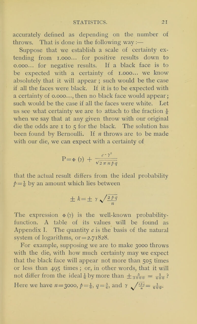 accurately cleliued as depending on the number of throws. That is done in the following way:— Suppose that we establish a scale of certainty ex- tending from i.ooo... for positive results down to 0.000... for negative results. If a black face is to be expected with a certainty of i.ooo... we know absolutely that it will appear ; such would be the case if all the faces were black. If it is to be expected with a certainty of o.ooo..., then no black face would appear; such would be the case if all the faces were white. Let us see what certainty we are to attach to the fraction ^ when we say that at any given throw with our original die the odds are i to 5 for the black. The solution has been found by Bernoulli. If n throws are to be made with our die, we can expect with a certainty of P=<t (r) + c-r V2 IT lip q that the actual result differs from the ideal probability /> = ^ by an amount which lies between ± k=± y J1P3 n The expression <i> (7) is the well-known probability- function. A table of its values will be found as Appendix I. The quantity c is the basis of the natural system of logarithms, or = 2.7i828. Por example, supposing we are to make 3000 throws with the die, with how much certainty may we expect that the black face will appear not more than 505 times or less than 495 times ; or, in other words, that it will not differ from the ideal ^ by more than +:f^V(5' = shy ? Here we have 11 = 0,000, p=i, q = ^}, and 7