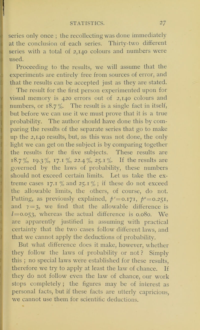 series only once ; the recollecting was clone immediately at the conclusion of each series. Thirty-two different series with a total of 2,140 colours and numbers were used. Proceeding to the results, we will assume that the experiments are entirely free from sources of error, and that the results can be accepted just as they are stated. The result for the lirst person experimented upon for visual memory is 420 errors out of 2,140 colours and numbers, or 18.7%. The result is a single fact in itself, but before we can use it we must prove that it is a true probability. The author should have done this by com- paring the results of the separate series that go to make up the 2,140 results, but, as this was not done, the only light we can get on the subject is by comparing together the results for the live subjects. These results are 18.7%, 19.3%, 17.1 %, 22.4%, 25.1%. If the results are governed by the laws of probability, these numbers should not exceed certain limits. Let us take the ex- treme cases 17.1 % and 25.1 % ; if these do not exceed the allowable limits, the others, of course, do not. Putting, as previously explained, ' = 0.171, 7> = o.25i, and y = 3, we fmd that the allowable difference is / = 0.053, ^vhereas the actual difference is 0.080. We are apparently justilied in assuming with practical certainty that the two cases follow different laws, and that we cannot apply the deductions of probability. But what difference does it make, however, whether they follow the laws of probability or not ? Simply this ; no special laws were established for these results, therefore we try to apply at least the law of chance. If they do not follow even the law of chance, our work stops completely ; the figures may be of interest as personal facts, but if these facts are utterly capricious, we cannot use them for scientific deductions.