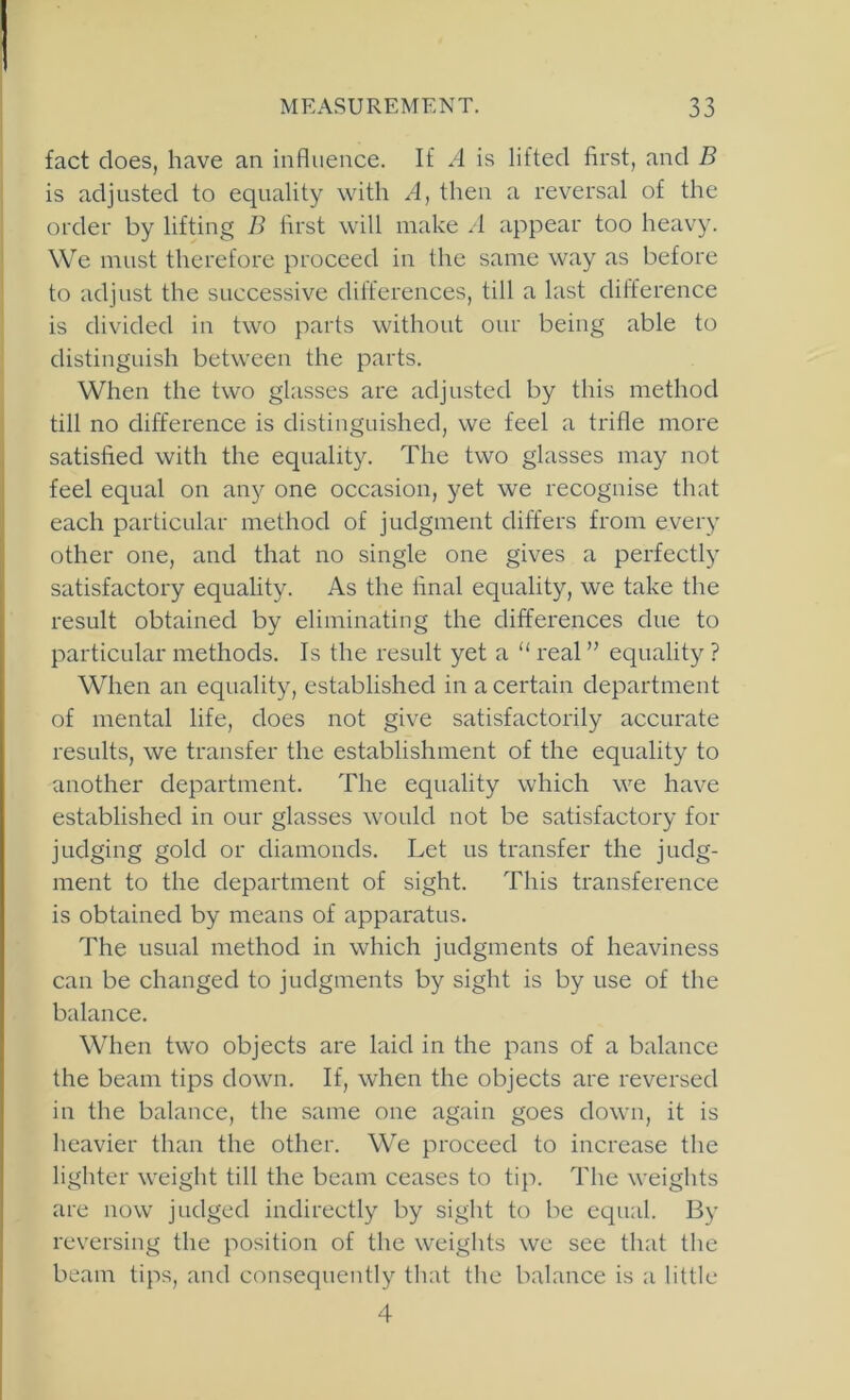 fact does, have an influence. If A is lifted first, and B is adjusted to equality with A, then a reversal of the order by lifting B first wilt make .1 appear too heavy. We must therefore proceed in the same way as before to adjust the successive dilfcrences, till a last difference is divided in two parts without our being able to distinguish between the parts. When the two glasses are adjusted by this method till no difference is distinguished, we feel a trifle more satisfied with the equality. The two glasses may not feel equal on any one occasion, yet we recognise that each particular method of judgment differs from every other one, and that no single one gives a perfectly satisfactory equality. As the final equality, we take the result obtained by eliminating the differences due to particular methods. Is the result yet a “ real ” equality ? When an equality, established in a certain department of mental life, does not give satisfactorily accurate results, we transfer the establishment of the equality to another department. The equality which we have established in our glasses would not be satisfactory for judging gold or diamonds. Let us transfer the judg- ment to the department of sight. This transference is obtained by means of apparatus. The usual method in which judgments of heaviness can be changed to judgments by sight is by use of the balance. When two objects are laid in the pans of a balance the beam tips down. If, when the objects are reversed in the balance, the same one again goes down, it is heavier than the other. We proceed to increase the lighter weight till the beam ceases to tip. The weights are now judged indirectly by sight to be equal. By reversing the position of the weights we see that the beam tips, and consequently that the balance is a little 4