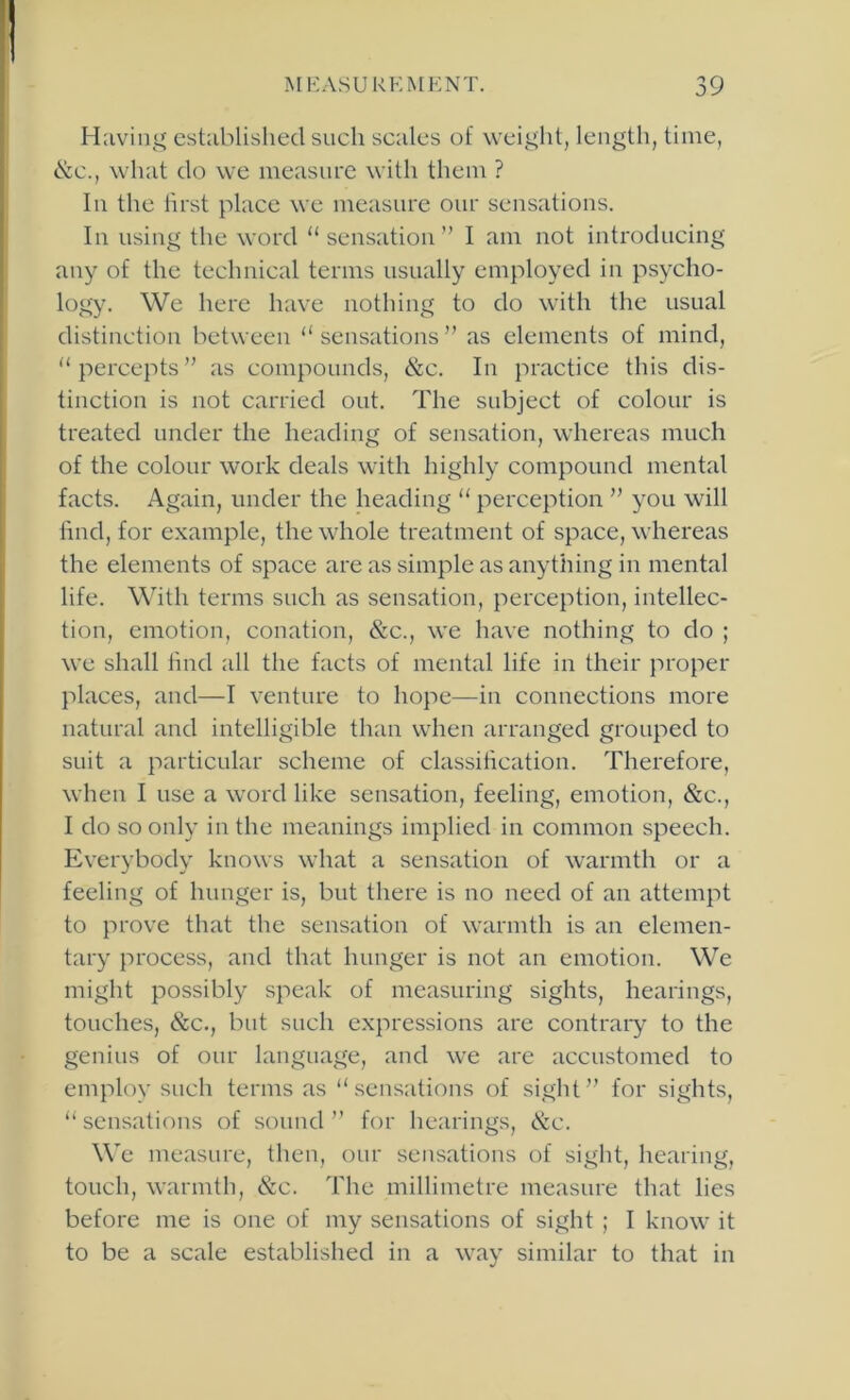 Having established such scales of weight, length, time, &c., what do we measure with them ? In the hrst place we measure our sensations. In using the word “ sensation” I am not introducing any of the technical terms usually employed in psycho- logy. We here have nothing to do with the usual distinction between “ sensations ” as elements of mind, percepts” as compounds, &c. In practice this dis- tinction is not carried out. The subject of colour is treated under the heading of sensation, whereas much of the colour work deals with highly compound mental facts. Again, under the heading perception ” you will find, for example, the whole treatment of space, whereas the elements of space are as simple as anything in mental life. With terms such as sensation, perception, intellec- tion, emotion, conation, &c., we have nothing to do ; we shall hnd all the facts of mental life in their proper places, and—I venture to hope—in connections more natural and intelligible than when arranged grouped to suit a particular scheme of classiheation. Therefore, when I use a word like sensation, feeling, emotion, &c., I do so only in the meanings implied in common speech. Everybody knows what a sensation of warmth or a feeling of hunger is, but there is no need of an attempt to prove that the sensation of warmth is an elemen- tary process, and that hunger is not an emotion. We might possibly speak of measuring sights, hearings, touches, &c., but such expressions arc contrary to the genius of our language, and we are accustomed to employ such terms as sensations of sight” for sights, sensations of sound ” for hearings, cS:c. Wc measure, then, onr sensations of sight, hearing, touch, warmth, &c. The millimetre measure that lies before me is one of my sensations of sight ; I know it to be a scale established in a way similar to that in