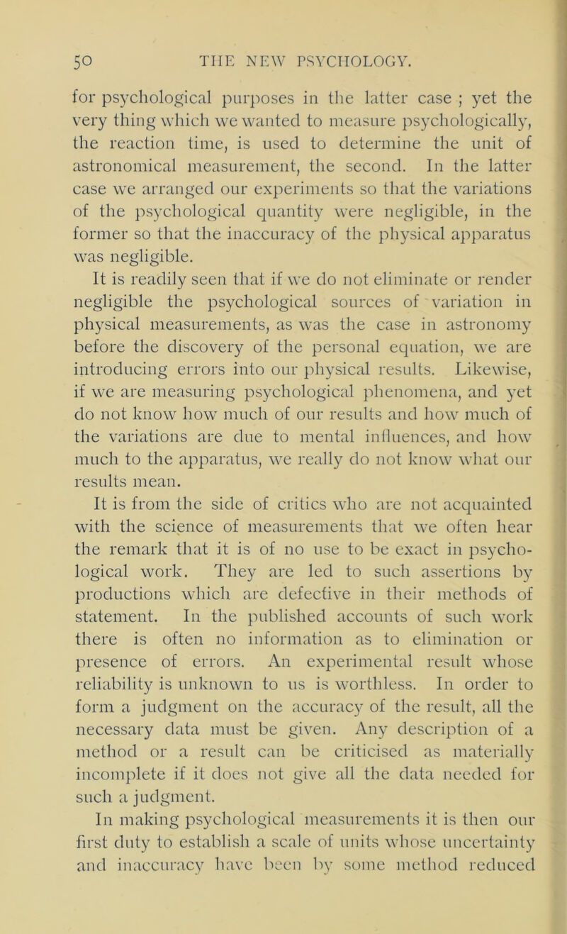 for psychological purposes in the latter case ; yet the very thing which we wanted to measure psychologically, the reaction time, is used to determine the unit of astronomical measurement, the second. In the latter case we arranged our experiments so that the variations of the psychological quantity were negligible, in the former so that the inaccuracy of the physical apparatus was negligible. It is readily seen that if we do not eliminate or render negligible the psychological sources of variation in physical measurements, as was the case in astronomy before the discovery of the personal equation, we are introducing errors into our physical results. Likewise, if we are measuring psychological phenomena, and yet do not know how much of our results and how much of the variations are due to mental influences, and how much to the apparatus, we really do not know what our results mean. It is from the side of critics who are not acquainted with the science of measurements that we often hear the remark that it is of no use to be exact in psycho- logical work. They are led to such assertions by productions which are defective in their methods of statement. In the published accounts of such work there is often no information as to elimination or presence of errors. An experimental result whose reliability is unknown to us is worthless. In order to form a judgment on the accurac}^ of the result, all the necessary data must be given. Any description of a method or a result can be criticised as materially incomplete if it does not give all the data needed for such a judgment. In making psychological measurements it is then our first duty to establish a scale of units whose uncertainty and inaccuracy have been by some method reduced