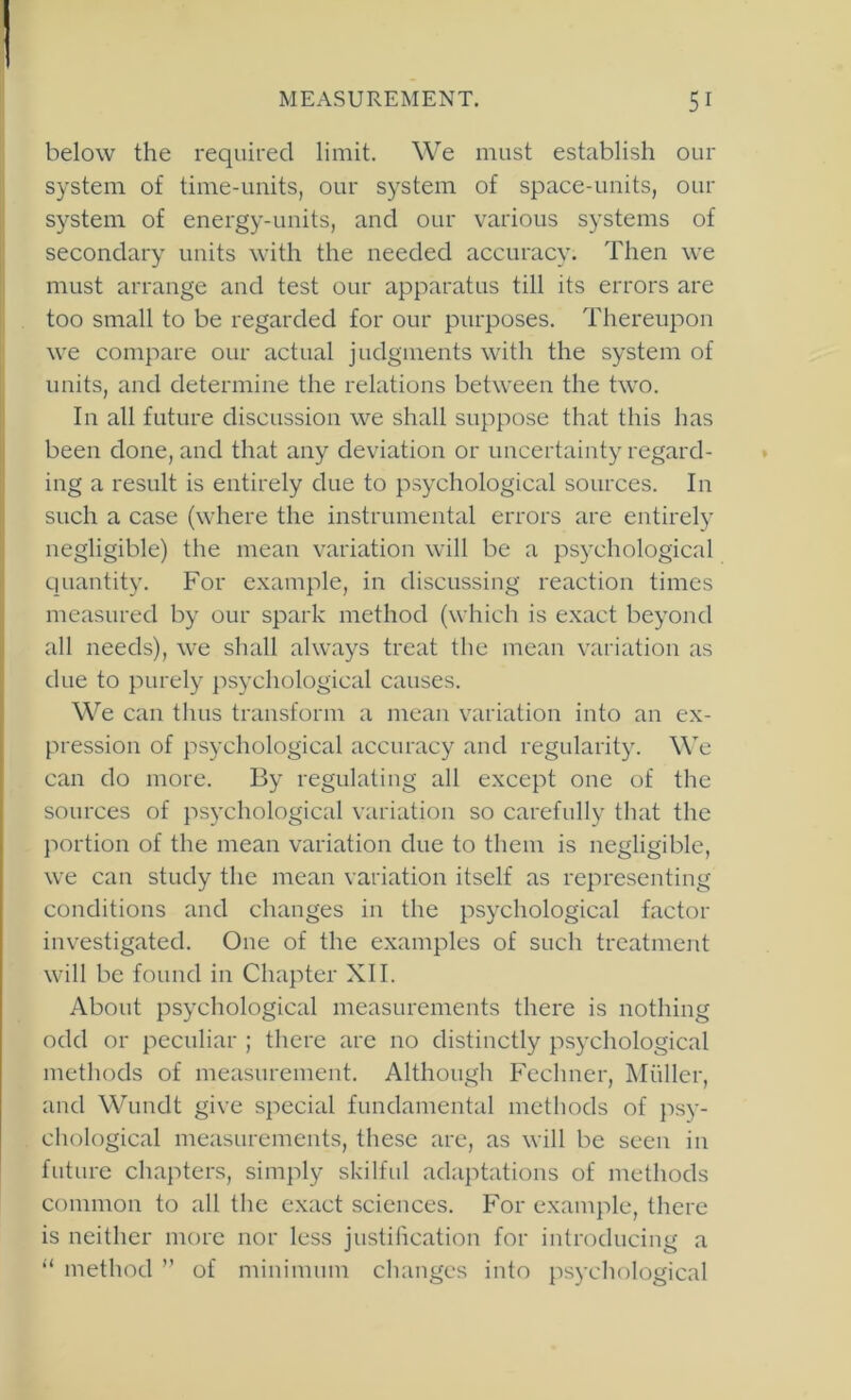 below the required limit. We must establish our system of time-units, our system of space-units, our system of energy-units, and our various systems of secondary units with the needed accuracy. Then we must arrange and test our apparatus till its errors are too small to be regarded for our purposes. Thereupon we compare our actual judgments with the system of I units, and determine the relations between the two. In all future discussion we shall suppose that this has been done, and that any deviation or uncertainty regard- ing a result is entirely due to psychological sources. In such a case (where the instrumental errors are entirely negligible) the mean variation will be a psychological quantity. For example, in discussing reaction times measured by our spark method (which is e.xact beyond all needs), we shall always treat the mean variation as due to purely psychological causes. We can thus transform a mean variation into an ex- pression of psychological accuracy and regularity. \\T can do more. By regulating all except one of the sources of ps3’chological variation so carefully that the jiortion of the mean variation due to them is negligible, we can study the mean variation itself as representing conditions and changes in the ps^xhological factor investigated. One of the e.xamples of such treatment will be found in Chapter XII. About psychological measurements there is nothing odd or peculiar ; there arc no distinctly psychological methods of measurement. Although Fcchner, Muller, aud Wundt give special fundamental methods of psy- chological measurements, these are, as will be seen in j future chapters, simply skilful adaptations of methods common to all the exact sciences. For example, there is neither more nor less justification for introducing a “ method ” of minimum changes into ps^xhological