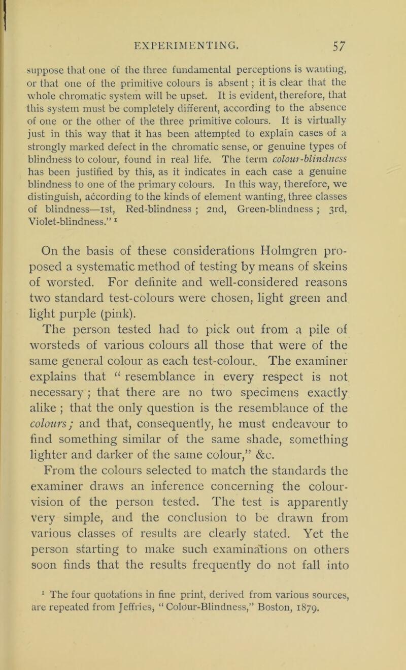 suppose that one of the three fundamental perceptions is wanting, or that one of the primitive colours is absent; it is clear that the whole chromatic system will be upset. It is evident, therefore, that this system must be completely different, according to the absence of one or the other of the three primitive colours. It is virtually just in this way that it has been attempted to explain cases of a strongly marked defect in the chromatic sense, or genuine types of blindness to colour, found in real life. The term colour-blindness has been justified by this, as it indicates in each case a genuine blindness to one of the primary colours. In this way, therefore, we distinguish, according to the kinds of element wanting, three classes of blindness—ist. Red-blindness ; 2nd, Green-blindness ; 3rd, Violet-blindness.” * On the basis of these considerations Holmgren pro- posed a systematic method of testing by means of skeins of worsted. For definite and well-considered reasons two standard test-colours were chosen, light green and light purple (pink). The person tested had to pick out from a pile of worsteds of various colours all those that were of the same general colour as each test-colour.. The examiner explains that “ resemblance in every respect is not necessary ; that there are no two specimens exactly alike ; that the only question is the resemblance of the colours; and that, consequently, he must endeavour to find something similar of the same shade, something lighter and darker of the same colour,” &c. From the colours selected to match the standards the examiner draws an inference concerning the colour- vision of the person tested. The test is apparently very simple, and the conclusion to be drawn from various classes of results are clearly stated. Yet the person starting to make such examinalions on others soon finds that the results frequently do not fall into ' The four quotations in fine print, derived from various sources, are repeated from Jeffries, “Colour-Blindness,” Boston, 1879.