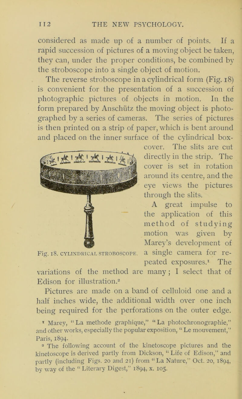 considered as made up of a number of points. If a rapid succession of pictures of a moving object be taken, they can, under the proper conditions, be combined by the stroboscope into a single object of motion. The reverse stroboscope in a cylindrical form (Fig. i8) is convenient for the presentation of a succession of photographic pictures of objects in motion. In the form prepared by Anschiitz the moving object is photo- graphed by a series of cameras. The series of pictures is then printed on a strip of paper, which is bent around and placed on the inner surface of the cylindrical box- cover. The slits are cut directly in the strip. The cover is set in rotation around its centre, and the eye views the pictures through the slits. A great impulse to the application of this method of studying motion was given by Marey’s development of Fig. i8. CYLINDRICAL STROBOSCOPE, a siiiglo Camera for re- peated exposures.* The variations of the method are many; I select that of Edison for illustration.® Pictures are made on a band of celluloid one and a half inches wide, the additional width over one inch being required for the perforations on the outer edge. * Mare}', “ La methode graphique,” “ La photochronograpliie,” and other works, especially the popular exposition, “ Le mouvement,” Paris, 1894. = The following account of the kinetoscope pictures and the kinetoscope is derived partly from Dickson, “ Life of Edison,” and partly (including Figs. 20 and 21) from “La Nature,” Oct. 20, 1894, by way of the “ Literary Digest,” 1894, x. 105.