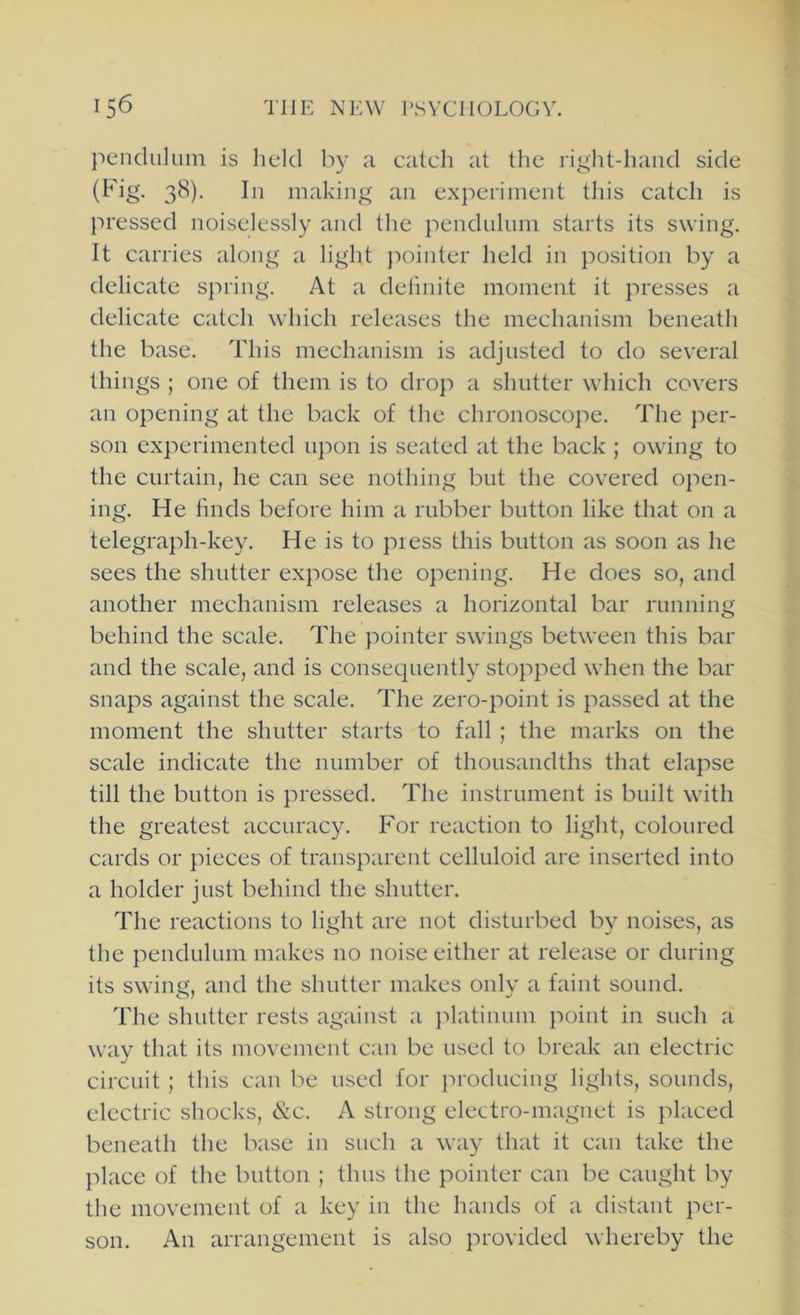 pendulum is held by a eateh at the right-hand side (Fig. 38). In making an experiment this catch is pressed noiselessly and the pendulum starts its swing. It carries along a light pointer held in position by a delicate spring. At a delinite moment it presses a delicate cateh which releases the mechanism beneath the base. This mechanism is adjusted to do several things ; one of them is to drop a shutter which covers an opening at the back of the chronoscope. The per- son experimented upon is seated at the back ; owing to the curtain, he can see nothing but the covered open- ing. He linds before him a rubber button like that on a telegraph-key. He is to press this button as soon as he sees the shutter expose the opening. He does so, and another mechanism releases a horizontal bar running behind the scale. The pointer swings between this bar and the scale, and is consequently stopped when the bar snaps against the scale. The zero-point is passed at the moment the shutter starts to fall ; the marks on the scale indicate the number of thousandths that elapse till the button is pressed. The instrument is built with the greatest accuracy. For reaction to light, coloured cards or pieces of transparent celluloid are inserted into a holder just behind the shutter. The reactions to light are not disturbed by noises, as the pendulum makes no noise either at release or during its swing, and the shutter makes only a faint sound. The shutter rests against a platinum point in such a way that its movement can be used to break an electric circuit ; this can be used for producing lights, sounds, electric shocks, &c. A strong electro-magnet is placed beneath the base in such a way that it can take the place of the button ; thus the pointer can be caught by the movement of a key in the hands of a distant per- son. An arrangement is also provided whereby the