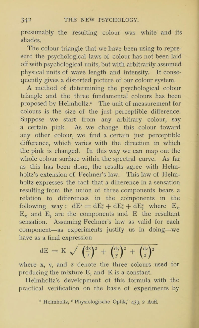 presumably the resulting colour was white and its shades. The colour triangle that we have been using to repre- sent the psychological laws of colour has not been laid off with psychological units, but with arbitrarily assumed physical units of wave length and intensity. It conse- quently gives a distorted picture of our colour system. A method of determining the psychological colour triangle and the three fundamental colours has been proposed by Helmholtz.* The unit of measurement for colours is the size of the just perceptible difference. Suppose we start from any arbitrary colour, say a certain pink. As we change this colour toward any other colour, we hnd a certain just perceptible difference, which varies with the direction in which the pink is changed. In this way we can map out the whole colour surface within the spectral curve. As far as this has been done, the results agree with Helm- holtz’s extension of Fechner’s law. This law of Helm- holtz expresses the fact that a difference in a sensation resulting from the union of three components bears a relation to differences in the components in the following way : dE^ = dEl + dE^ + dEj where E„ E,, and E3 are the components and E the resultant sensation. Assuming Fechner’s law as valid for each component—as experiments justify us in doing—we have as a hnal expression CE = K y (f)^ + + i^y where x, y, and z denote the three colours used for producing the mixture E, and K is a constant. Helmholtz’s development of this formula with the practical verification on the basis of experiments by ' Helmholtz, “ Physiologische Optik,” 439, 2 Aufl.