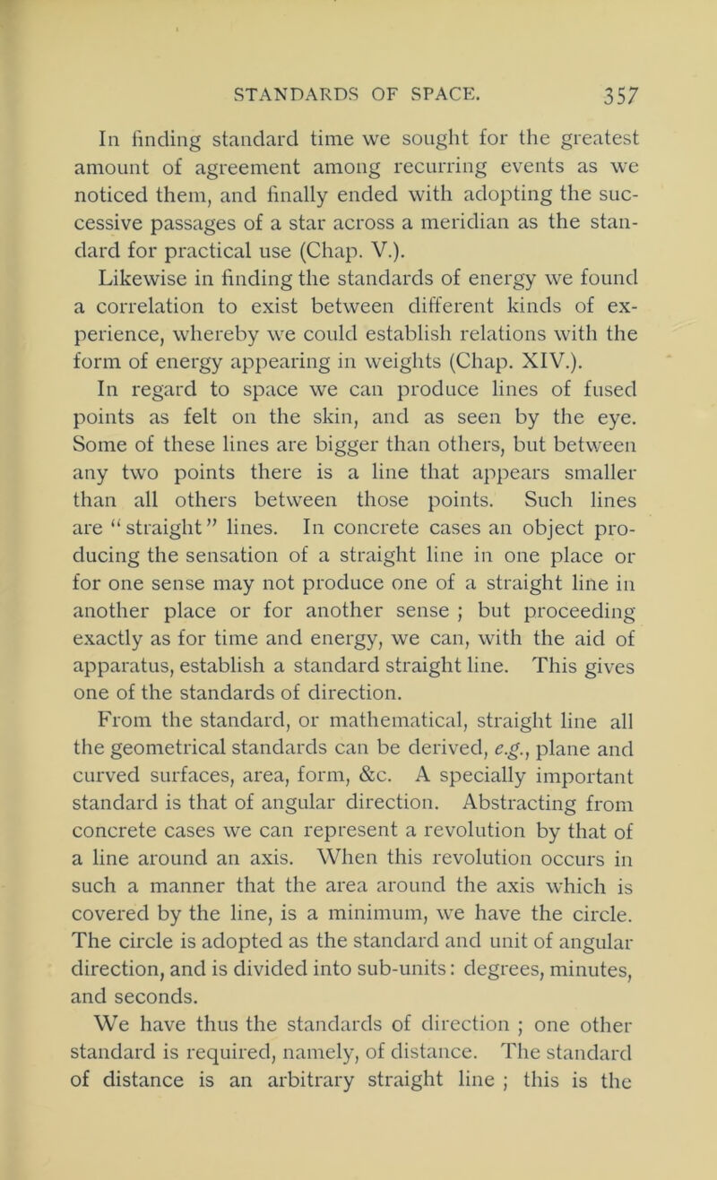 In linding standard time we sought for the greatest amount of agreement among recurring events as we noticed them, and finally ended with adopting the suc- cessive passages of a star across a meridian as the stan- dard for practical use (Chap. V.). Likewise in finding the standards of energy we found a correlation to exist between different kinds of ex- perience, whereby we could establish relations with the form of energy appearing in weights (Chap. XIV.). In regard to space we can produce lines of fused points as felt on the skin, and as seen by the eye. Some of these lines are bigger than others, but between any two points there is a line that appears smaller than all others between those points. Such lines are “straight” lines. In concrete cases an object pro- ducing the sensation of a straight line in one place or for one sense may not produce one of a straight line in another place or for another sense ; but proceeding exactly as for time and energy, we can, with the aid of apparatus, establish a standard straight line. This gives one of the standards of direction. From the standard, or mathematical, straight line all the geometrical standards can be derived, e.g., plane and curved surfaces, area, form, &c. A specially important standard is that of angular direction. Abstracting from concrete cases we can represent a revolution by that of a line around an axis. When this revolution occurs in such a manner that the area around the axis which is covered by the line, is a minimum, we have the circle. The circle is adopted as the standard and unit of angular direction, and is divided into sub-units: degrees, minutes, and seconds. We have thus the standards of direction ; one other standard is required, namely, of distance. The standard of distance is an arbitrary straight line ; this is the