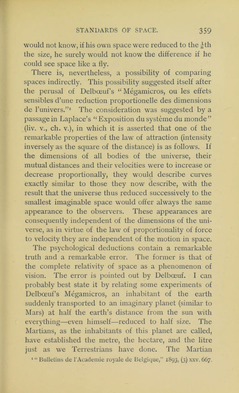 would not know, if his own space were reduced to the jJ^th the size, he surely would not know the difference if he could see space like a fly. There is, nevertheless, a possibility of comparing spaces indirectly. This possibility suggested itself after the perusal of Delboeuf’s “ Megamicros, ou les effets sensibles d’une reduction proportionelle des dimensions de I’univers,”^ The consideration was suggested by a passage in Laplace’s '‘Exposition du systeme du monde” (liv. V., ch. V.), in which it is asserted that one of the remarkable properties of the law of attraction (intensity inversely as the square of the distance) is as follows. If the dimensions of all bodies of the universe, their mutual distances and their velocities were to increase or decrease proportionally, they would describe curves exactly similar to those they now describe, with the result that the universe thus reduced successively to the smallest imaginable space would offer always the same appearance to the observers. These appearances are consequently independent of the dimensions of the uni- verse, as in virtue of the law of proportionality of force to velocity they are independent of the motion in space. The psychological deductions contain a remarkable truth and a remarkable error. The former is that of the complete relativity of space as a phenomenon of vision. The error is pointed out by Delboeuf. I can probably best state it by relating some experiments of Delboeuf’s Megamicros, an inhabitant of the earth suddenly transported to an imaginary planet (similar to Mars) at half the earth’s distance from the sun with everything—even himself—reduced to half size. The Martians, as the inhabitants of this planet are called, have established the metre, the hectare, and the litre just as we Terrestrians have done. The Martian ‘ “ Bulletins cle I’Acadeniie royale dc Belgique,” 1893, (3) xxv. 667.