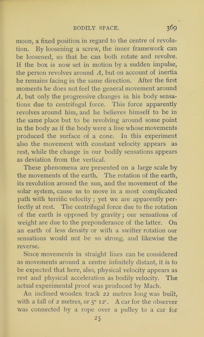 moon, a fixed position in regard to the centre of revolu- tion. By loosening a screw, the inner framework can be loosened, so that he can both rotate and revolve. If the box is now set in motion by a sudden impulse, the person revolves around A, but on account of inertia he remains facing in the same direction. After the first moments he does not feel the general movement around A, but only the progressive changes in his body sensa- tions due to centrifugal force. This force apparently revolves around him, and he believes liimself to be in the same place but to be revolving around some point in the body as if the body were a line whose movements produced the surface of a cone. In this experiment also the movement with constant velocity appears as rest, while the change in our bodily sensations appears as deviation from the vertical. These phenomena are presented on a large scale by the movements of the earth. The rotation of the earth, its revolution around the sun, and the movement of the solar system, cause us to move in a most complicated path with terrific velocity ; yet we are apparently per- fectly at rest. The centrifugal force due to the rotation of the earth is opposed by gravity ; our sensations of w^eight are due to the preponderance of the latter. On an earth of less density or wdth a swhfter rotation our sensations would not be so strong, and likewise the reverse. Since movements in straight lines can be considered as movements around a centre infinitely distant, it is to be expected that here, also, physical velocity appears as rest and physical acceleration as bodily velocity. The actual experimental proof w^as produced by J^Iach. An inclined wooden track 22 metres long w'^as built, with a fall of 2 metres, or 5° 12'. A car for the observer was connected by a rope over a pulley to a car for 25
