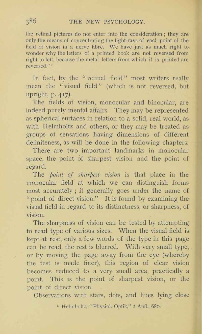 the retinal pictures do not enter into the consideration ; they are only the means of concentrating the light-rays of each point of the field of vision in a nerve fibre. We have just as much right to wonder why the letters of a printed book are not reversed from right to left, because the metal letters from which it is printed are reversed.”' In fact, by the “retinal field” most writers really mean the “ visual held ” (which is not reversed, but upright, p. 417). The helds of vision, monocular and binocular, are indeed purely mental affairs. They may be represented as spherical surfaces in relation to a solid, real world, as with Helmholtz and others, or they may be treated as groups of sensations having dimensions of different dehniteness, as will be done in the following chapters. There are two important landmarks in monocular space, the point of sharpest vision and the point of regard. The point of sharpest vision is that place in the monocular held at which we can distinguish forms most accurately ; it generally goes under the name of “point of direct vision.” It is found by examining the visual held in regard to its distinctness, or sharpness, of vision. The sharpness of vision can be tested by attempting to read type of various sizes. When the visual held is kept at rest, only a few words of the type in this page can be read, the rest is blurred. Whth very small type, or by moving the page away from the eye (whereby the test is made hner), this region of clear vision becomes reduced to a very small area, practically a point. This is the point of sharpest vision, or the point of direct vision. Observations with stars, dots, and lines lying close ' Helmholtz, “ Physiol. Optik,” 2 Aufl., 68c.