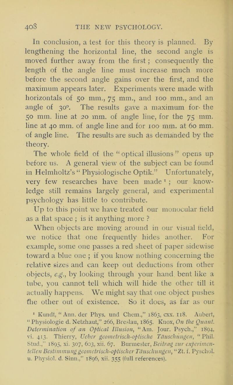 In conclusion, a test for this theory is planned. By lengthening the horizontal line, the second angle is moved further away from the first ; consequently the length of the angle line must increase much more before the second angle gains over the first, and the maximum appears later. Experiments were made with horizontals of 50 mm., 75 mm., and 100 mm., and an angle of 30°. The results gave a maximum for- the 50 mm. line at 20 mm. of angle line, for the 75 mm. line at 40 mm. of angle line and for 100 mm. at 60 mm. of angle line. The results are such as demanded by the theory. The whole field of the “ optical illusions ” opens up before us. A general view of the subject can be found in Helmholtz’s “ Physidlogische Optik.” Unfortunately, very few researches have been made ’ ; our know- ledge still remains largely general, and experimental psychology has little to contribute. Up to this point we have treated our monocular field as a flat space ; is it anything more ? When objects are moving around in our visual field, we notice that one frequently hides another. For example, some one passes a red sheet of paper sidewise toward a blue one ; if you know nothing concerning the relative sizes and can keep out deductions from other objects, c.g., by looking through your hand, bent like a tube, you cannot tell which will hide tlie other till it actually happens. We might say that one object pushes file other out of existence. So it does, as far as our ' Kundt, “Ann. der Phys. und Chcm.,” 1863, cxx. 118. Aubert, “ Physiologic d. Net/diaut,” 266, Breslau, 1865. Knox, On the Quant. Detcnnination of an Optical Illusion, “Am. Jour. Psych.,” 1894, vi. 413. Thierry, Uchcr gcoinetriscli-optische Tiiuscliuugcu, “Phil. Stud., 1895, xi. 307, 603, xii. 67. Burmester, Beitrag zur c.vpcriutcn- tcllen Bcstiinmuuggcometrisch-optischer Tiiuscliuugcu, “Zt. f. Pyschol. u. Physiol, d. Sinn.,” 1896, xii. 355 (full references).