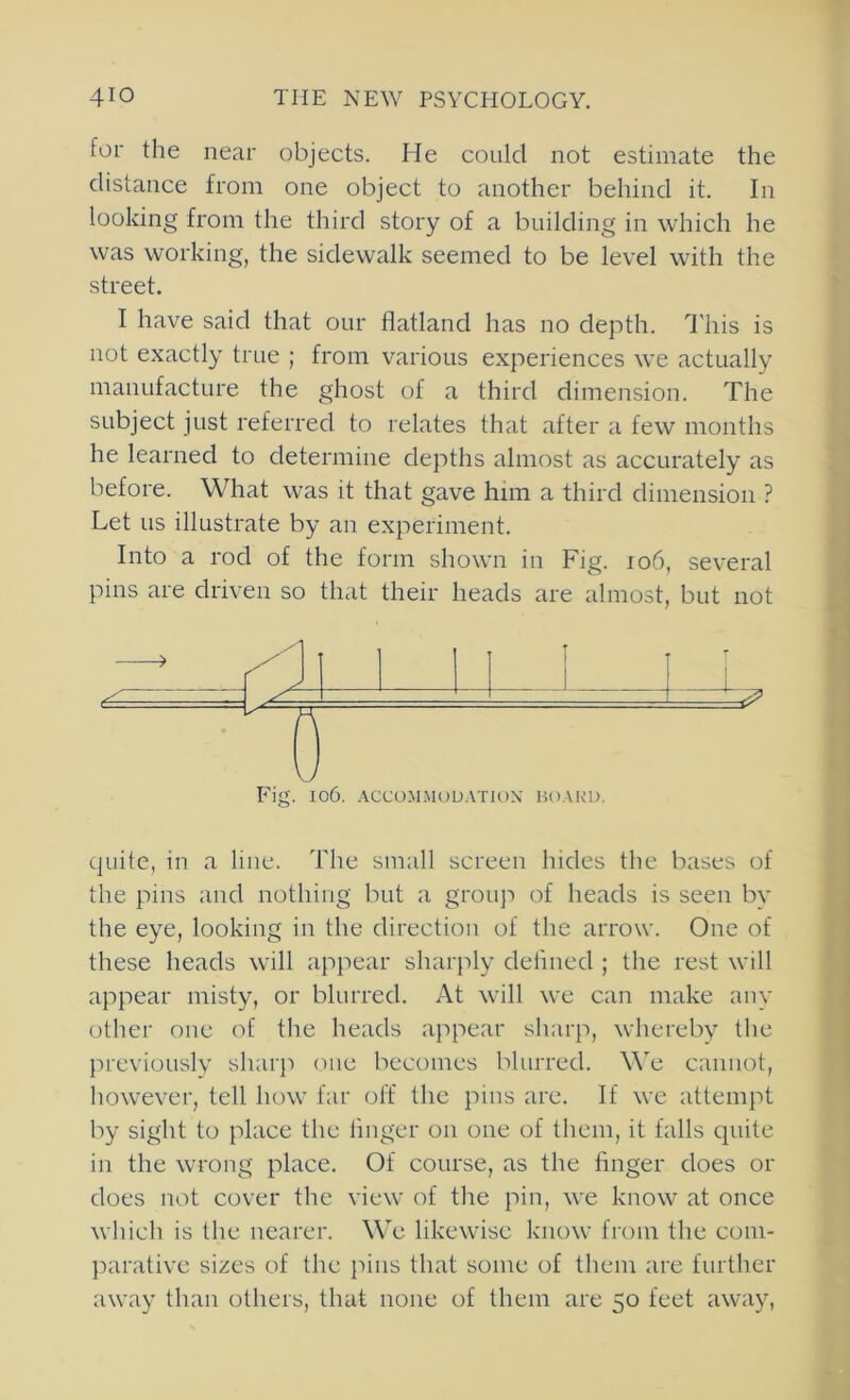 for the near objects. He could not estimate the distance from one object to another behind it. In looking from the third story of a building in which he was working, the sidewalk seemed to be level with the street. I have said that our flatland has no depth. I'his is not exactly true ; from various experiences we actually manufacture the ghost of a third dimension. The subject just referred to relates that after a few months he learned to determine depths almost as accurately as before. What was it that gave him a third dimension ? Let us illustrate by an experiment. Into a rod of the form shown in Fig. io6, several pins are driven so that their heads are almost, but not Fig. I06. ACCOMMODATION' HOARD. quite, in a line. The small screen hides the bases of the pins and nothing but a grou}') of heads is seen by the eye, looking in the direction of the arrow. One of these heads will appear sharply defined ; the rest will appear misty, or blurred. At will we can make any other one of the heads ajipear sharp, whereby the previously sharp one becomes blurred. We cannot, however, tell how far off the pins arc. If we attempt by sight to place the finger on one of them, it falls quite in the wrong place. Of course, as the finger does or does not cover the view of the pin, we know at once which is the nearer. We likewise know from the com- parative sizes of the pins that some of them are further away than others, that none of them are 50 feet away,