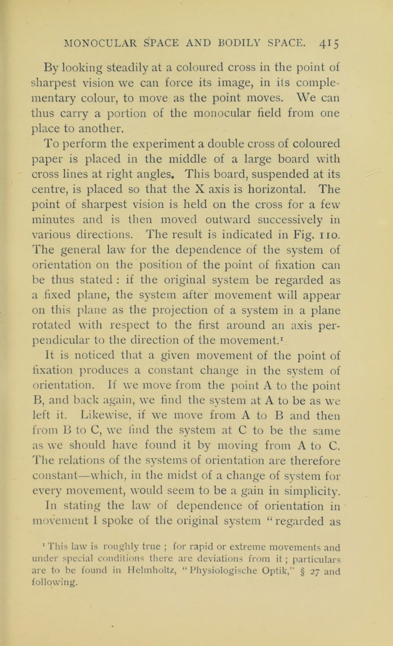 By looking steadily at a coloured cross in the point of sharpest vision we can force its image, in its comple- mentary colour, to move as the point moves. We can thus carry a portion of the monocular field from one place to another. To perform the experiment a double cross of coloured paper is placed in the middle of a large board with cross lines at right angles. This board, suspended at its centre, is placed so that the X axis is horizontal. The point of sharpest vision is held on the cross for a few minutes and is then moved outward successively in various directions. The result is indicated in Fig. no. The general law for the dependence of the system of orientation on the position of the point of fixation can be thus stated : if the original system be regarded as a fixed plane, the system after movement will appear on tliis plane as the projection of a system in a plane rotated with respect to the first around an axis per- pendicular to the direction of the movement.^ It is noticed that a given movement of the point of fixation produces a constant change in the system of orientation. If we move from the point A to the point B, and back again, we find the system at A to be as we left it. Likewise, if we move from A to B and then from B to C, wc find the system at C to be the same as we should have found it by moving from A to C. The relations of the systems of orientation are therefore constant—which, in the midst of a change of system for every movement, would seem to be a gain in simplicity. In stating the law of dependence of orientation in movement 1 spoke of the original system “ regarded as ' This law is roujihly true ; for rapid or extreme movements and under special conditions there are deviations from it ; particulars are to be found in Helmholtz, “ Physiologische Optik,’’ § 27 and following.