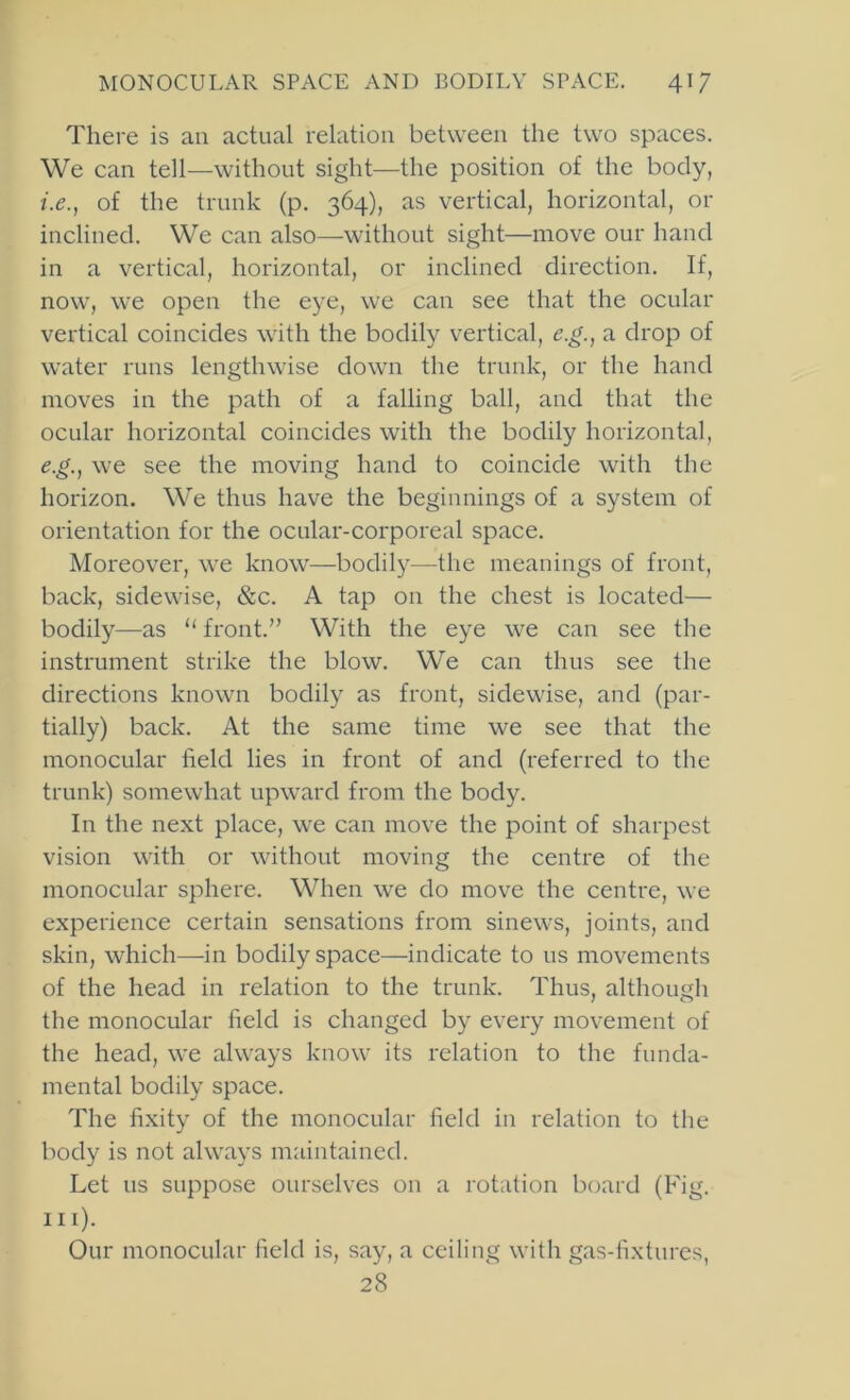 There is an actual relation between the two spaces. We can tell—without sight—the position of the body, i.e., of the trunk (p. 364), as vertical, horizontal, or inclined. We can also—without sight—move our hand in a vertical, horizontal, or inclined direction. If, now, we open the eye, we can see that the ocular vertical coincides with the bodily vertical, e.g., a drop of water runs lengthwise down the trunk, or the hand moves in the path of a falling ball, and that the ocular horizontal coincides with the bodily horizontal, e.g., we see the moving hand to coincide with the horizon. We thus have the beginnings of a system of orientation for the ocular-corporeal space. Moreover, we know—bodily—the meanings of front, back, sidewise, &c. A tap on the chest is located— bodily—as “ front.” With the eye we can see the instrument strike the blow. We can thus see the directions known bodily as front, sidewise, and (par- tially) back. At the same time we see that the monocular field lies in front of and (referred to the trunk) somewhat upward from the body. In the next place, we can move the point of sharpest vision with or without moving the centre of the monocular sphere. When we do move the centre, we experience certain sensations from sinews, joints, and skin, which—in bodily space—indicate to us movements of the head in relation to the trunk. Thus, although the monocular field is changed by every movement of the head, we always know its relation to the funda- mental bodily space. The fixity of the monocular field in relation to the body is not always maintained. Let us suppose ourselves on a rotation board (Fig. 111). Our monocular field is, say, a ceiling with gas-fixtures, 28