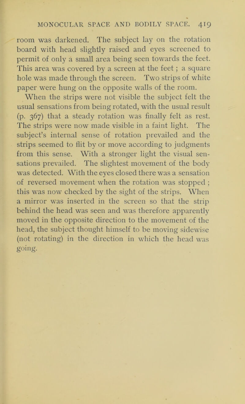 room was darkened. The subject lay on the rotation board with head slightly raised and eyes screened to permit of only a small area being seen towards the feet. This area was covered by a screen at the feet ; a square hole was made through the screen. Two strips of white paper were hung on the opposite walls of the room. When the strips were not visible the subject felt the usual sensations from being rotated, with the usual result (p. 367) that a steady rotation was finally felt as rest. The strips were now made visible in a faint light. The subject’s internal sense of rotation prevailed and the strips seemed to flit by or move according to judgments from this sense. With a stronger light the visual sen- sations prevailed. The slightest movement of the body was detected. With the eyes closed there was a sensation of reversed movement when the rotation was stopped ; this was now checked by the sight of the strips. When a mirror was inserted in the screen so that the strip behind the head was seen and was therefore apparently moved in the opposite direction to the movement of the head, the subject thought himself to be moving sidewise (not rotating) in the direction in which the head was going.