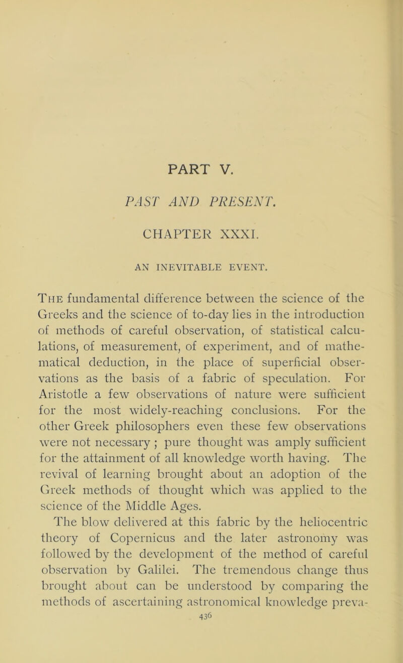 PART V. PAST AND PRESENT. CHAPTER XXXI. AN INEVITABLE EVENT. The fundamental difference between the science of the Greeks and the science of to-day lies in the introduction of methods of careful observation, of statistical calcu- lations, of measurement, of experiment, and of mathe- matical deduction, in the place of superficial obser- vations as the basis of a fabric of speculation. For Aristotle a few observations of nature were sufficient for the most widely-reaching conclusions. For the other Greek philosophers even these few observations were not necessaiy ; pure thought was amply sufficient for the attainment of all knowledge worth having. The revival of learning brought about an adoption of the Greek methods of thought which was applied to tlie science of the Middle Ages. The blow delivered at this fabric by the heliocentric theory of Copernicus and the later astronomy was followed by the development of the method of careful observation by Galilei. The tremendous change thus brought about can be understood by comparing the methods of ascertaining astronomical knowledge preva-