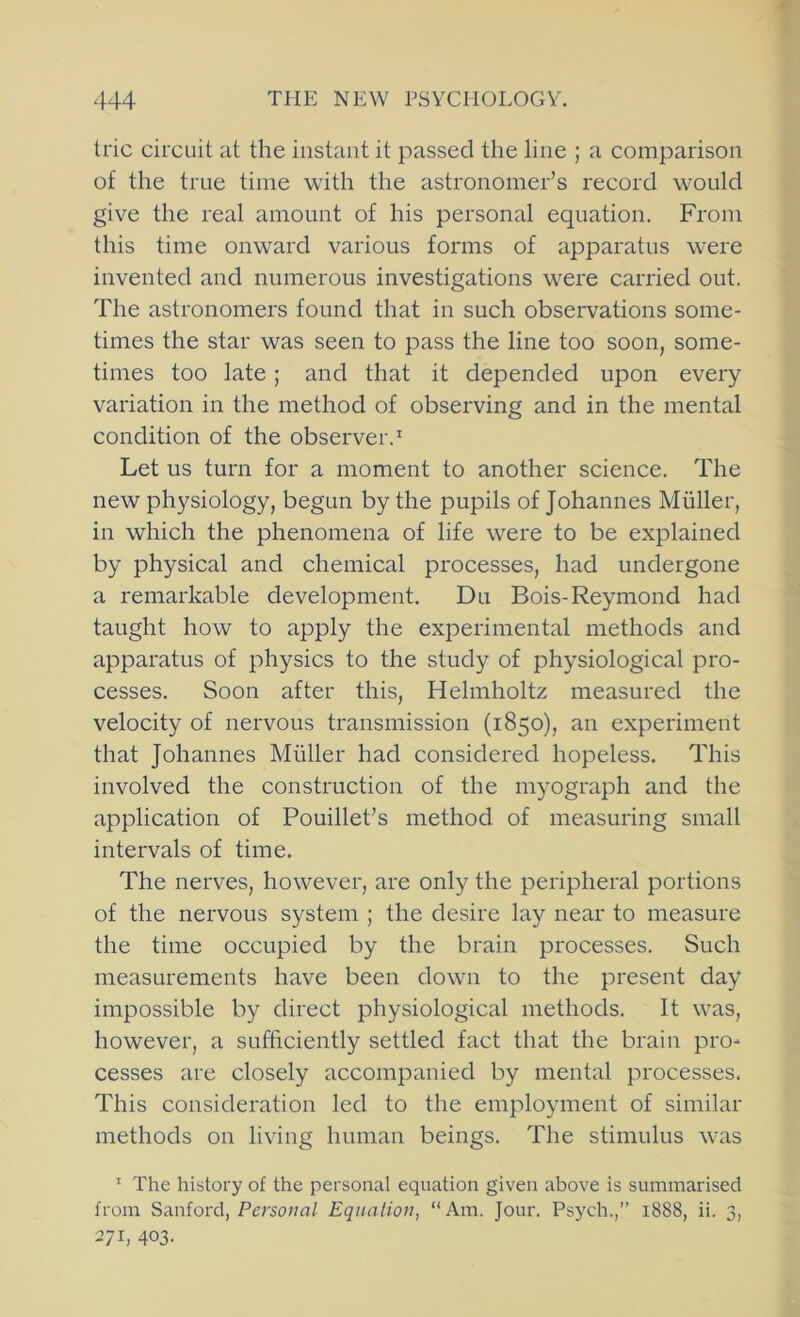 trie circuit at the instant it passed the line ; a comparison of the true time with the astronomer’s record would give the real amount of his personal equation. From this time onward various forms of apparatus were invented and numerous investigations were carried out. The astronomers found that in such observations some- times the star was seen to pass the line too soon, some- times too late; and that it depended upon every variation in the method of observing and in the mental condition of the observer.' Let us turn for a moment to another science. The new physiology, begun by the pupils of Johannes Muller, in which the phenomena of life were to be explained by physical and chemical processes, had undergone a remarkable development. Du Bois-Reymond had taught how to apply the experimental methods and apparatus of physics to the study of physiological pro- cesses. Soon after this, Helmholtz measured the velocity of nervous transmission (1850), an experiment that Johannes Muller had considered hopeless. This involved the construction of the myograph and the application of Pouillet’s method of measuring small intervals of time. The nerves, however, are only the peripheral portions of the nervous system ; the desire lay near to measure the time occupied by the brain processes. Such measurements have been down to the present day impossible by direct physiological methods. It was, however, a sufficiently settled fact that the brain pro- cesses are closely accompanied by mental processes. This consideration led to the employment of similar methods on living human beings. The stimulus was ' The history of the personal equation given above is summarised from Sanford, Perso/m/ Equation, “Am. Jour. Psych.,” 1888, ii. 3, 271, 403-