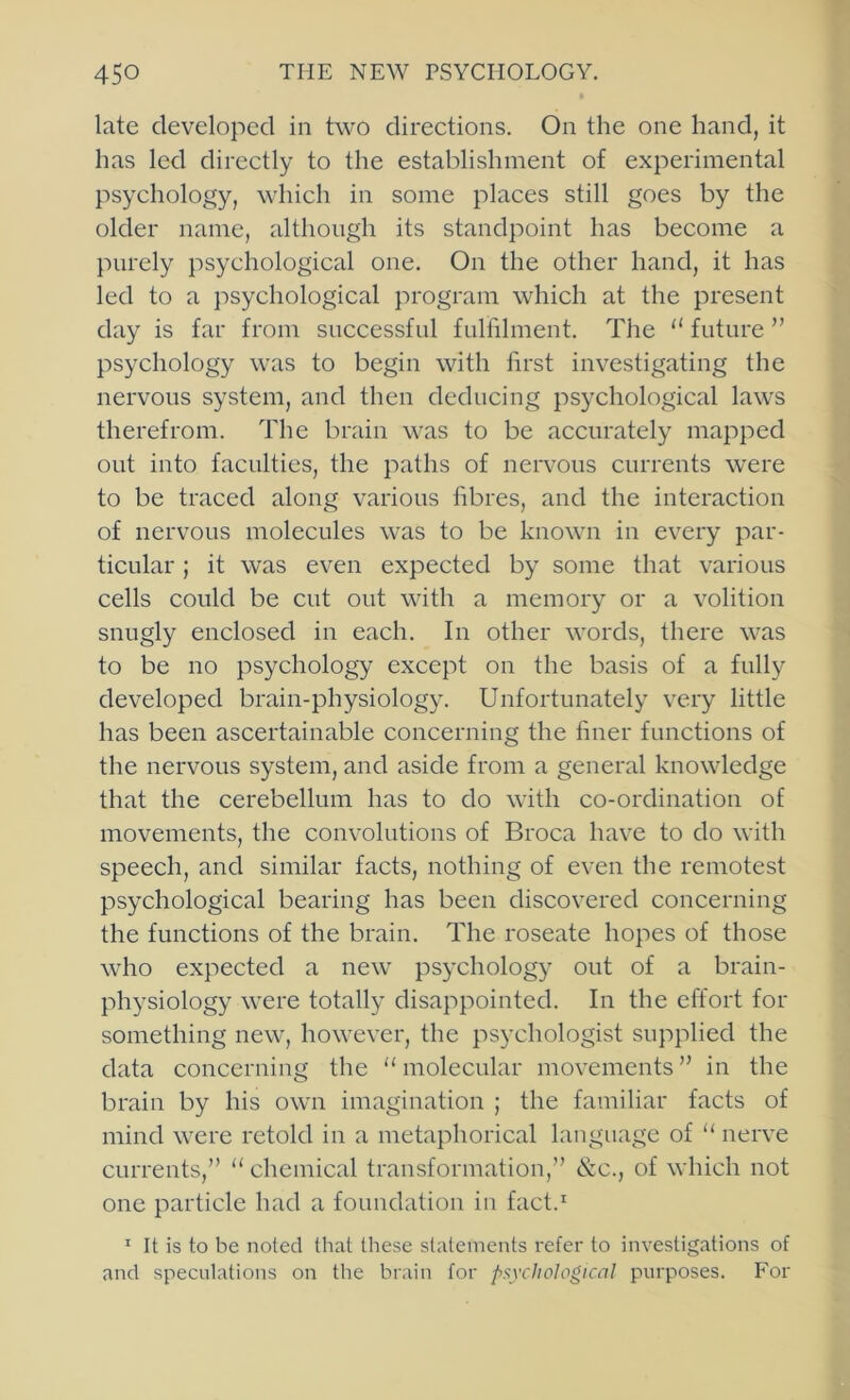 late developed in two directions. On the one hand, it has led directly to the establishment of experimental psychology, which in some places still goes by the older name, although its standpoint has become a purely psychological one. On the other hand, it has led to a psychological program which at the present day is far from successful fullilment. The “ future ” psychology was to begin with first investigating the nervous system, and then deducing psychological laws therefrom. The brain was to be accurately mapped out into faculties, the paths of nervous currents were to be traced along various fibres, and the interaction of nervous molecules was to be known in every par- ticular ; it was even expected by some that various cells could be cut out with a memory or a volition snugly enclosed in each. In other words, there was to be no psychology except on the basis of a fully developed brain-physiology. Unfortunately very little has been ascertainable concerning the finer functions of the nervous system, and aside from a general knowledge that the cerebellum has to do with co-ordination of movements, the conv’olutions of Broca have to do with speech, and similar facts, nothing of even the remotest psychological bearing has been discovered concerning the functions of the brain. The roseate hopes of those who expected a new psychology out of a brain- physiology were totally disappointed. In the effort for something new, however, the psychologist supplied the data concerning the “ molecular movements ” in the brain by his own imagination ; the familiar facts of mind were retold in a metaphorical language of “ nerve currents,” “ chemical transformation,” &c., of which not one particle had a foundation in fact.^ ’ It is to be noted that these statements refer to investigations of and speculations on the brain for psychological purposes. For