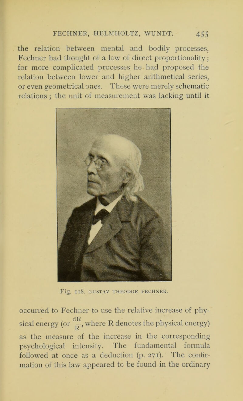 the relation between mental and bodily processes, Fechner had thought of a law of direct proportionality; for more complicated processes he had proposed the relation between lower and higher arithmetical series, or even geometrical ones. These were merely schematic relations ; the unit of measurement was lacking until it Fig. Il8. GUSTAV THEODOR FECHN'ER. occurred to Fechner to use the relative increase of phy- sical energy (or where R denotes the physical energy) as the measure of the increase in the corresponding psychological intensity. The fundamental formula followed at once as a deduction (p. 271). The confir- mation of this law appeared to be found in the ordinary