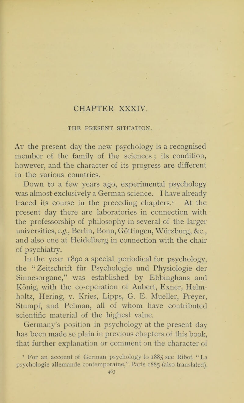 CHAPTER XXXIV. THE PRESENT SITUATION. At the present clay the new psychology is a recognised member of the family of the sciences ; its condition, however, and the character of its progress are different in the various countries. Down to a few years ago, experimental psychology was almost exclusively a German science. I have already traced its course in the preceding chapters.^ At the present day there are laboratories in connection with the professorship of philosophy in several of the larger universities, e.g., Berlin, Bonn, G5ttingen, Wurzburg, &c., and also one at Heidelberg in connection with the chair of psychiatiy. In the year 1890 a special periodical for psychology, the ‘‘ Zeitschrift fiir Psychologie und Physiologie der Sinnesorgane,” was established by Ebbinghaus and Konig, with the co-operation of Aubert, Exner, Helm- holtz, Hering, v. Kries, Lipps, G. E. Mueller, Preyer, Stumpf, and Pelman, all of whom have contributed scientific material of the highest value. Germany’s position in psychology at the present day has been made so plain in previous chapters of this book, that further explanation or comment on the character of ' For an account of German psychology to 1885 see Ribot, “La psychologie allemande contemporaine,” Paris 1885 (also translated). 4^>3