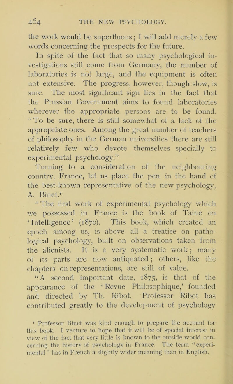 the work would be superfluous ; I will add merely a few words concerning the prospects for the future. In spite of the fact that so many psychological in- vestigations still come from Germany, the number of laboratories is not large, and the equipment is often not extensive. The progress, however, though slow, is sure. The most significant sign lies in the fact that the Prussian Government aims to found laboratories wherever the appropriate persons are to be found. “To be sure, there is still somewhat of a lack of the appropriate ones. Among the great number of teachers of philosophy in the German universities there are still relatively few who devote themselves specially to experimental psychology.” Turning to a consideration of the neighbouring country, France, let us place the pen in the hand of the best-known representative of the new psychology, A. Binet.^ “The first work of experimental psj^chology which we possessed in France is the book of Taine on ‘Intelligence’ (1870). This book, which created an epoch among us, is above all a treatise on patho- logical psychology, built on observations taken from the alienists. It is a very systematic work; many of its parts are now antiquated ; others, like the chapters on representations, are still of value. “A second important date, 1875, is that of the appearance of the ‘ Revue Philosophique,’ founded and directed by Th. Ribot. Professor Ribot has contributed greatly to the development of psycholog} ’ Professor Binct was kind enough to prepare the account lor this book. I venture to hope that it will be of special interest in view of the fact that very little is known to the outside world con- cerning the history of psychology in France. The term “experi- mental” has in French a slightly wider meaning than in English.