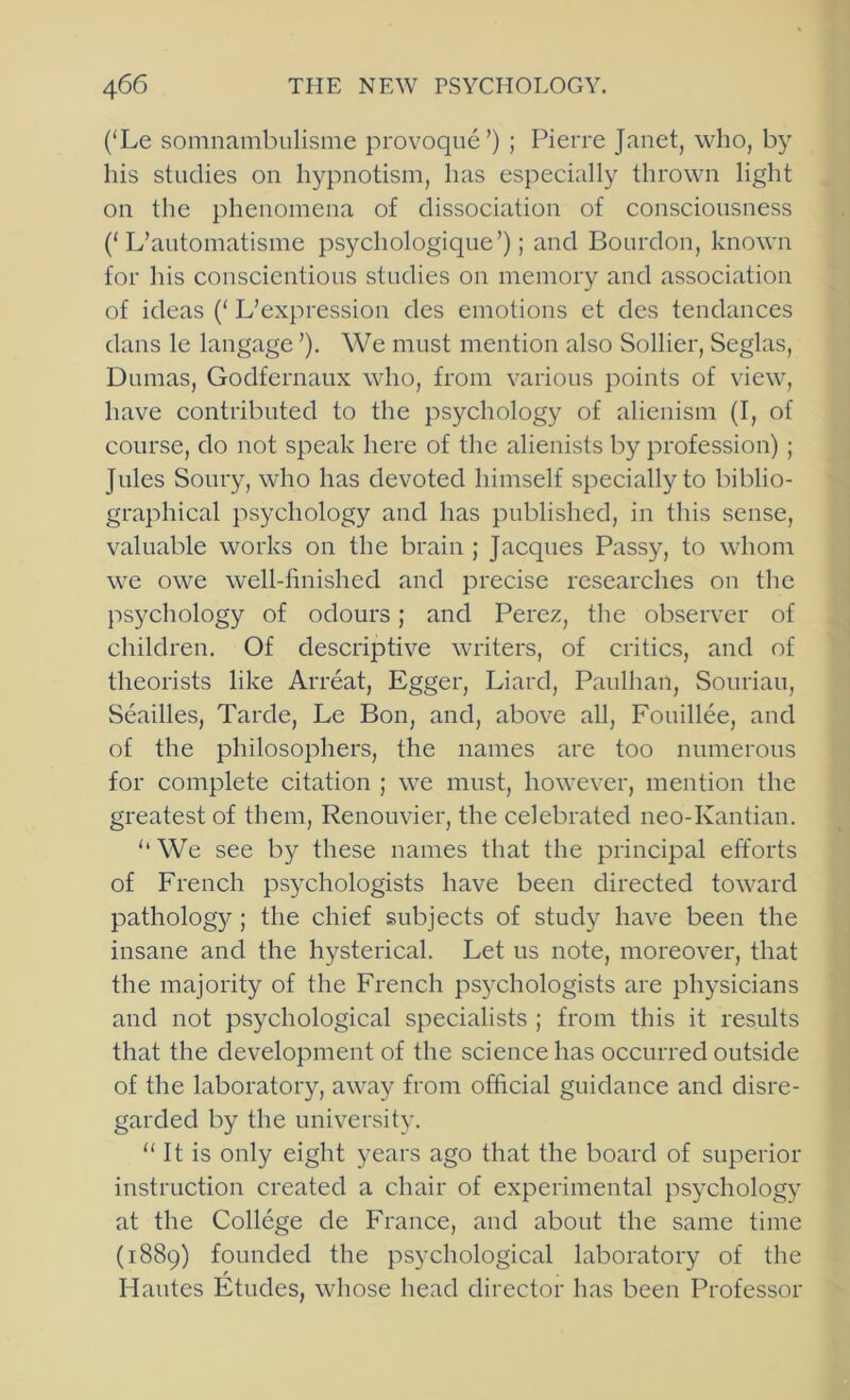 (‘Le somnambulisme provoque’) ; Pierre Janet, who, his studies on hypnotism, has especially thrown light on the phenomena of dissociation of consciousness (‘L’automatisme psychologique’); and Bourdon, known for his conscientious studies on memory and association of ideas (‘ L’expression des emotions ct des tendances dans le langage ’). We must mention also Sollier, Seglas, Dumas, Godfernaux who, from various points of view, have contributed to the psychology of alienism (I, of course, do not speak here of the alienists by profession); Jules Soury, who has devoted himself specially to biblio- graphical psychology and has published, in this sense, valuable works on the brain ; Jacques Passy, to whom we owe well-finished and precise researches on the psychology of odours; and Perez, the observer of children. Of descriptive writers, of critics, and of theorists like Arreat, Egger, Liard, Paulhan, Soiiriau, Seailles, Tarde, Le Bon, and, above all, Fouillee, and of the philosophers, the names are too numerous for complete citation ; we must, however, mention the greatest of them, Renouvier, the celebrated neo-Kantian. ‘‘ We see by these names that the principal efforts of French psephologists have been directed toward pathology; the chief subjects of study have been the insane and the hysterical. Let us note, moreover, that the majority of the French psychologists are physicians and not psychological specialists ; from this it results that the development of the science has occurred outside of the laboratory, away from official guidance and disre- garded by the university. “ It is only eight years ago that the board of superior instruction created a chair of experimental psychology at the College de France, and about the same time (1889) founded the psychological laboratory of the Hantes Etudes, whose head director has been Professor