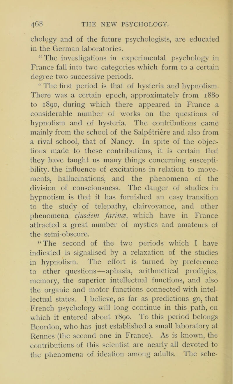 chology and of the future psychologists, are educated iu the German lal)oratories. “ The investigations in experimental psychology in France fall into two categories which form to a certain degree two successive periods. “The first period is that of hysteria and hypnotism. There was a certain epoch, approximately from 1880 to 1890, during which there appeared in France a considerable number of works on the questions of hypnotism and of hysteria. The contributions came mainly from the school of the Salpetriere and also from a rival school, that of Nancy. In spite of the objec- tions made to these contributions, it is certain that they have taught us many things concerning suscepti- bility, the influence of excitations in relation to move- ments, hallucinations, and the phenomena of the division of consciousness. The danger of studies in hypnotism is that it has furnished an easy transition to the study of telepathy, clairvoyance, and other phenomena ejnsdcm farina’, which have in France attracted a great number of mystics and amateurs of the semi-obscure. “The second of the two periods which I have indicated is signalised by a relaxation of the studies in hypnotism. The effort is turned by preference to other questions — aphasia, arithmetical prodigies, memory, the superior intellectual functions, and also the organic and motor functions connected with intel- lectual states. I believe, as far as predictions go, that French psychology will long continue in this path, on which it entered about 1890. To this period belongs Bourdon, who has just established a small laboratory at Rennes (the second one in France). As is known, the contributions of this scientist are nearly all devoted to the phenomena of ideation among adults. The sche-