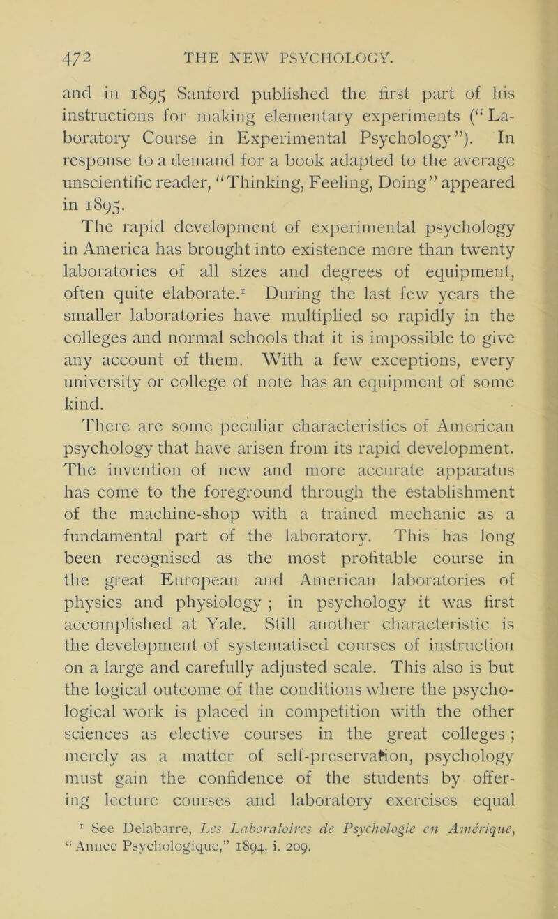 and in 1895 Sanford published the first part of his instructions for making elementary experiments (“ La- boratory Course in Experimental Psychology”). In response to a demand for a book adapted to the average imscientilicreader, “Thinking, Feeling, Doing” appeared in 1895. The rapid development of experimental psychology in America has brought into existence more than twenty laboratories of all sizes and degrees of equipment, often quite elaborate.^ During the last few years the smaller laboratories have multiplied so rapidly in the colleges and normal schools that it is impossible to give any account of them. With a few exceptions, every university or college of note has an equipment of some kind. There are some peculiar characteristics of American psychology that have arisen from its rapid development. The invention of new and more accurate apparatus has come to the foreground through the establishment of the machine-shop with a trained mechanic as a fundamental part of the laborator5^ This has long been recognised as the most prolitable course in the great European and American laboratories of physics and physiology ; in psychology it was first accomplished at Yale. Still another characteristic is the development of systematised courses of instruction on a large and carefully adjusted scale. This also is but the logical outcome of the conditions where the psycho- logical work is placed in competition with the other sciences as elective courses in the great colleges ; merely as a matter of self-preservaHon, psychology must gain the confidence of the students by offer- ing lecture courses and laboratory exercises equal ^ See Delabarre, Lcs Lahoratoircs dc Psychologie cn Amdriqiie, “.\nnee Psychologique,” 1894, i. 209.