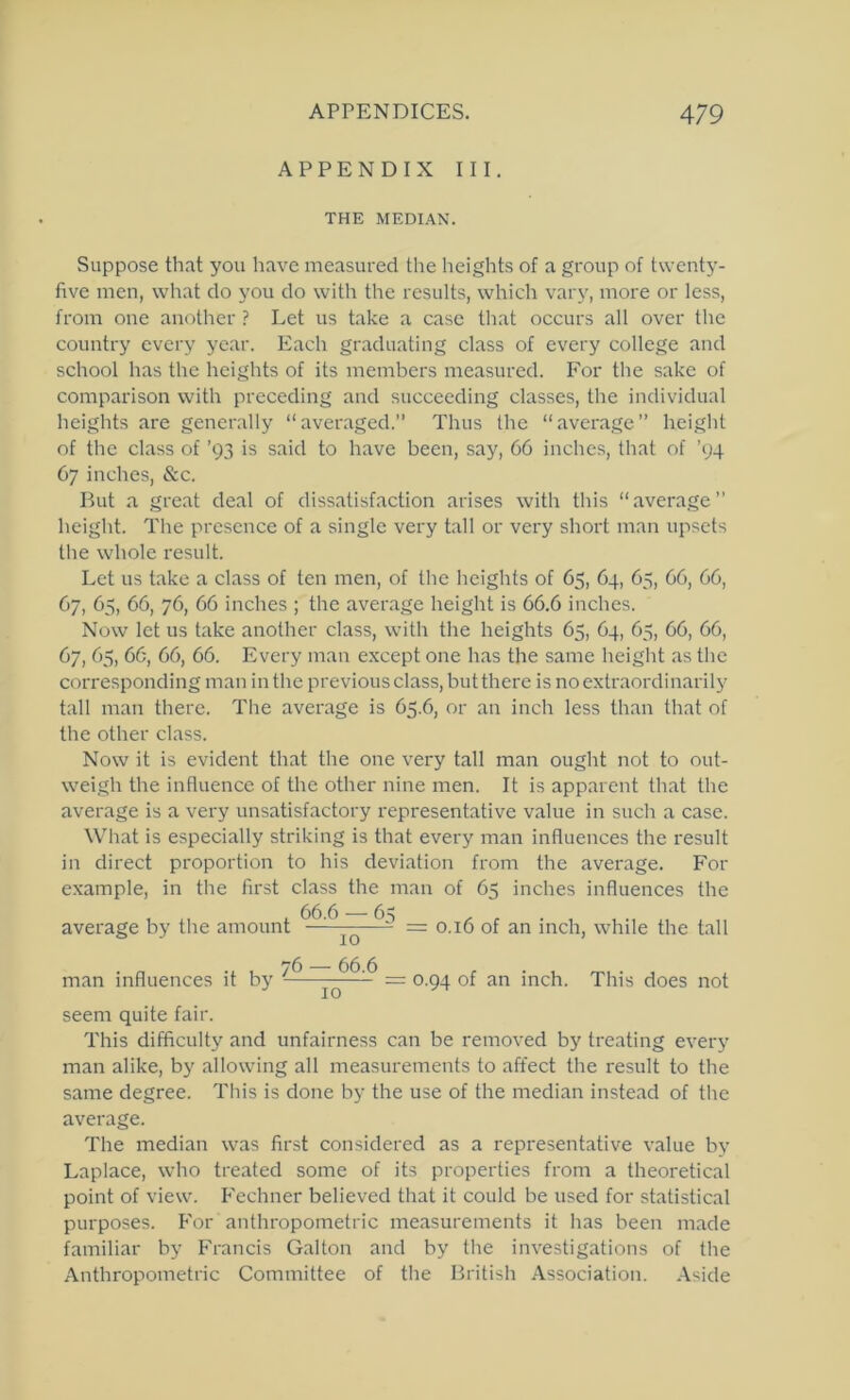 APPENDIX III. THE MEDIAN. Suppose that you have measured the heights of a group of twenty- five men, what do you do with the results, which vary, more or less, from one another ? Let us take a case that occurs all over the country every year. Each graduating class of every college and school has the heights of its members measured. For the sake of comparison with preceding and succeeding classes, the individual heights are generally “averaged,” Thus the “average” height of the class of ’93 is said to have been, say, 66 inches, that of ’94 67 inches, &c. But a great deal of dissatisfaction arises with this “average” height. The presence of a single very tall or very short man upsets the whole result. Let us take a class of ten men, of the heights of 65, 64, 65, 66, 66, 67, 65, 66, 76, 66 inches ; the average height is 66.6 inches. Now let us take another class, with the heights 65, 64, 65, 66, 66, 67, 65, 66, 66, 66. Every man except one has the same height as the corresponding man in the previous class, but there is no extraordinarily tall man there. The average is 65.6, or an inch less than that of the other class. Now it is evident that the one very tall man ought not to out- weigh the influence of the other nine men. It is apparent that the average is a very unsatisfactory representative value in such a case. Wliat is especially striking is that every man influences the result in direct proportion to his deviation from the average. For example, in the first class the man of 65 inches influences the average by the amount —' ^ = 0.16 of an inch, while the tall man influences it by — 0-94 of an inch. This does not seem quite fair. This difficulty and unfairness can be removed by treating every man alike, by allowing all measurements to affect the result to the same degree. This is done by the use of the median instead of tlie average. The median was first considered as a representative value by Laplace, who treated some of its properties from a theoretical point of view, fi'echner believed that it could be used for statistical purposes. For anthropometric measurements it has been made familiar by Francis Gallon and by the investigations of the Anthropometric Committee of the British .\ssociation. Aside