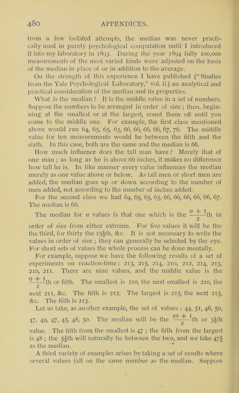 from a few isolated attempts, the median was never practi- cally used in purely psychological computation until I introduced it into my laboratory in 1893. During the year 1894 fully 100,000 measurements of the most varied kinds were adjusted on the basis of the median in place of or in addition to the average. On the strength of this experience I have published (“Studies from the Yale Psychological Laboratory,” vol. ii.) an analytical and practical consideration of the median and its properties. What is the median ? It is the middle value in a set of numbers. Suppose the numbers to be arranged in order of size ; then, begin- ning at the smallest or at the largest, count them off until you come to the middle one. I'or example, the first class mentioned above would run 64, 65, 65, 65, 66, 66, 66, 66, 67, 76. The middle value for ten measurements would be between the fifth and the sixth. In this case, both are the same and the median is 66. How much influence does the tall man have ? Merely that of one man ; as long as he is above 66 inches, it makes no difference how tall he is. In like manner every value influences the median merely as one value above or below. As tall men or short men are added, the median goes up or down according to the number of men added, not according to the number of inches added. For the second class we had 64, 65, 65, 65, 66, 66, 66, 66, 66, 67. The median is 66. The median for n values is that one which is the ” ^th in 2 order of size from either extreme. For five values it will be the the third, for thirty the i5^th, &c. It is not necessary to write the values in order of size ; they can generally be selected by the eye. P'or short sets of values the whole process can be done mentally. For example, suppose we have the following results of a set of experiments on reaction-time: 213, 215, 214, 210, 212, 214, 215, 210, 211. There are nine values, and the middle value is the Q I ——th or fifth. The smallest is 210, the next smallest is 210, the 2 next 211, &c. The fifth is 213. The largest is 215, the next 215, &c. The fifth is 213. Let us take, as another example, the set of values : 44, 51, 46, 50, 47, 49, 47, 45, 48, 50. The median will be the ^-^-j^?th or 5^th value. The fifth from the smallest is 47 ; the fifth from the largest is 48 ; the 5^th will naturally lie between the two, and we take 47^ as the median. A third variety of examples arises by taking a set of results where several values fall on the same number as the median. Suppose