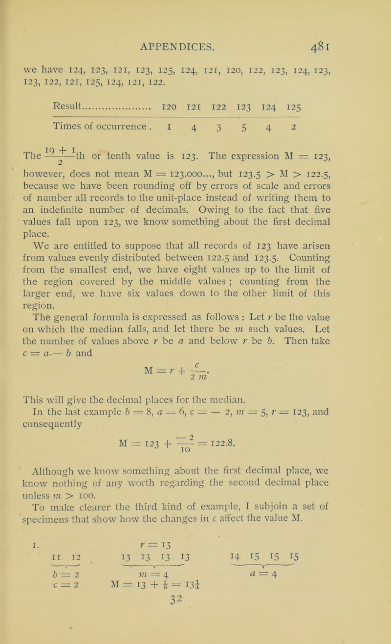 we have 124, 123, 121, 123, 125, 124, 121, 120, 122, 123, 124, 123, 123, 122, 121, 125, 124, 121, 122. Result 120 121 122 123 124 125 Times of occurrence .143542 The ^th or tenth value is 123. The expression M = 123, however, does not mean M = 123.000..., but 123.5 > M > 122.5, because we have been rounding off by errors of scale and errors of number all records to the unit-place instead of writing them to an indefinite number of decimals. Owing to the fact that five values fall upon 123, we know something about the first decimal place. We are entitled to suppose that all records of 123 have arisen from values evenly distributed between 122.5 ^ind 123.5. Counting from the smallest end, we have eight values up to the limit of the region covered by the middle values ; counting from the larger end, we h.ave six values down to the other limit of this region. The general formula is expressed as follows : Let r be the value on which the median falls, and let there be in such values. Let the number of values above r be n and below r be b. Then take c = a-— b and M = r 4- —. 2 m This will give the decimal places for the median. In the last example b = S, a = 6, c = — 2, 7;/ = 5, r = 123, and consequently M = 123 -f = 122.8. 10 Although we know something about the first decimal place, we know nothing of any worth regarding the second decimal place unless m > 100. To make clearer the third kind of example, I subjoin a set of specimens that show how the changes in c aticct the value M. r = 13 13 13 13 13 14 15 15 15 7;; = 4 n = 4 M = 13 + t = L3i 32 b = 2 c = 2