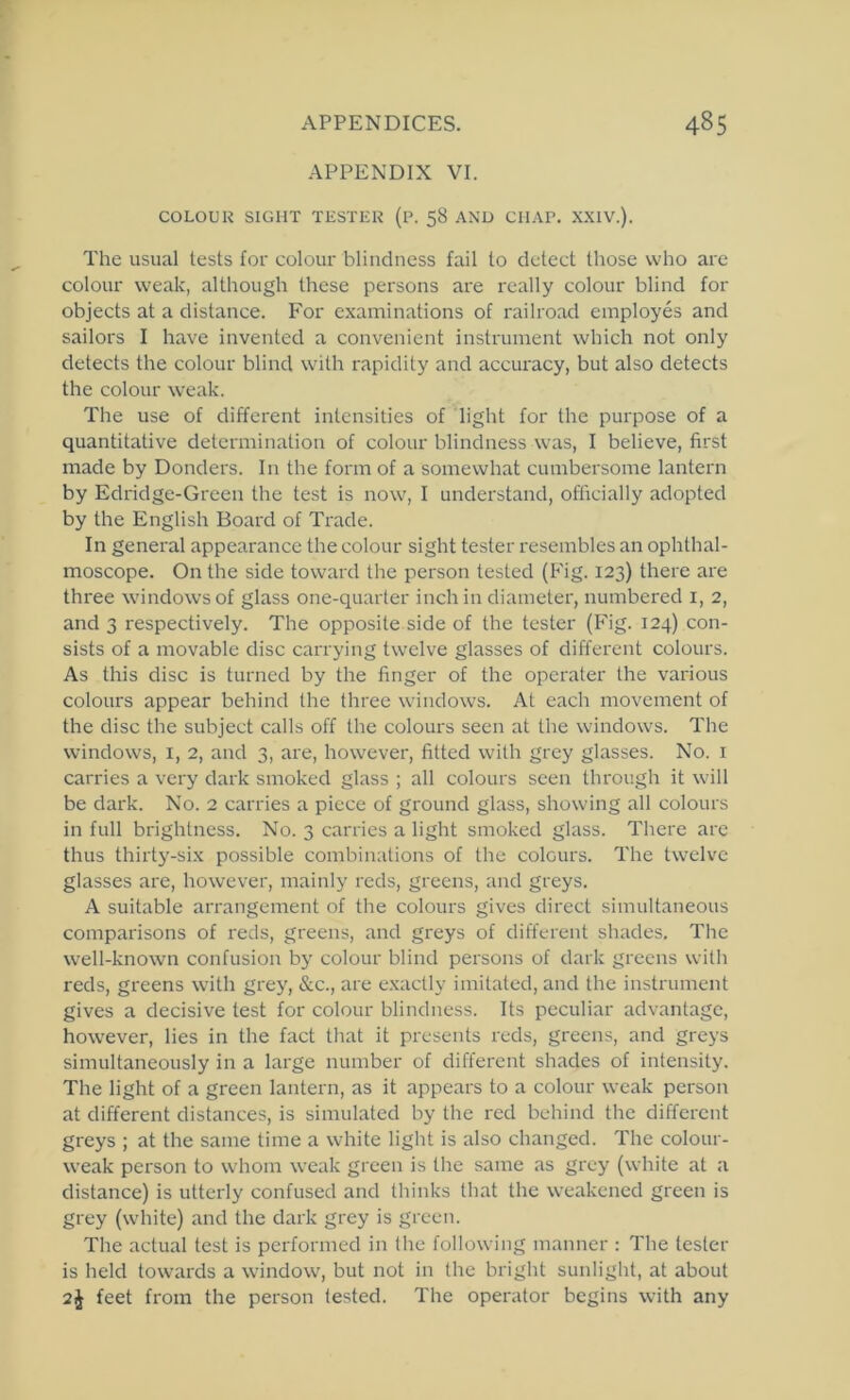 APPENDIX VI. COLOUK SIGHT TESTER (R. 58 AND CHAP. .X.XIV.). The usual tests for colour blindness fail to detect those who are colour weak, although these persons are really colour blind for objects at a distance. For examinations of railroad employes and sailors I have invented a convenient instrument which not only detects the colour blind with rapidity and accuracy, but also detects the colour weak. The use of different intensities of light for the purpose of a quantitative determination of colour blindness was, I believe, first made by Donders. In the form of a somewhat cumbersome lantern by Edridge-Green the test is now, I understand, ofhcially adopted by the English Board of Trade. In general appearance the colour sight tester resembles an ophthal- moscope. On the side toward the person tested (Fig. 123) there are three windows of glass one-quarter inchin diameter, numbered i, 2, and 3 respectively. The opposite side of the tester (Fig. 124) con- sists of a movable disc carrying twelve glasses of different colours. As this disc is turned by the finger of the operater the various colours appear behind the three windows. At each movement of the disc the subject calls off the colours seen at the windows. The windows, i, 2, and 3, are, however, fitted with grey glasses. No. i carries a very dark smoked glass ; all colours seen through it will be dark. No. 2 carries a piece of ground glass, showing all colours in full brightness. No. 3 carries a light smoked glass. There are thus thirty-six possible combinations of the colours. The twelve glasses are, however, mainly reds, greens, and greys. A suitable arrangement of the colours gives direct simultaneous comparisons of reds, greens, and greys of different shades. The well-known confusion by colour blind persons of dark greens with reds, greens with grey, &c., are exactly imitated, and the instrument gives a decisive test for colour blindness. Its peculiar advantage, however, lies in the fact that it presents reds, greens, and greys simultaneously in a large number of different shades of intensity. The light of a green lantern, as it appears to a colour weak person at different distances, is simulated by the red behind the different greys ; at the same time a white light is also changed. The colour- weak person to whom weak green is the same as grey (white at a distance) is utterly confused and thinks that the weakened green is grey (white) and the dark grey is green. The actual test is performed in the following manner : The tester is held towards a window, but not in the bright sunlight, at about 2i feet from the person tested. The operator begins with any