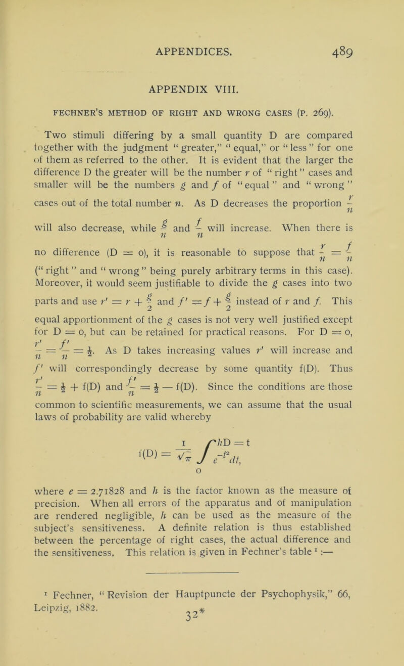 APPENDIX VIII. fechner’s method of right and wrong cases (p. 269). Two stimuli differing by a small quantity D are compared together with the judgment “ greater,” “ equal,” or “ less ” for one of them as referred to the other. It is evident that the larger the difference D the greater will be the number r of “ right ” cases and smaller will be the numbers g and / of “equal” and “wrong” cases out of the total number n. As D decreases the proportion - g f will also decrease, while - and - will increase. When there is n n Y f no difference (D = 0), it is reasonable to suppose that - = (“ right ” and “ wrong” being purely arbitrary terms in this case). Moreover, it would seem justifiable to divide the g cases into two parts and use r' = r + ^ and f — f + ^ instead of r and /, This equal apportionment of the g cases is not very well justified except for D = o, but can be retained for practical reasons. For D = o, - = — = i. As D takes increasing values r' will increase and /' will correspondingly decrease by some quantity f(D). Thus r> ft — = J + f(D) and — f(D)- Since the conditions are those common to scientific measurements, we can assume that the usual laws of probability are valid whereby o where e = 2.71828 and h is the factor known as the measure of precision. Wlien all errors of the apparatus and of manipulation are rendered negligible, h can be used as the measure of the subject’s sensitiveness. A definite relation is thus established between the percentage of right cases, the actual difference and the sensitiveness. This relation is given in Fechner’s table ' :— ^ Fechner, “ Revision der Hauptpuncte der Psychophysik,” 66, Leipzig, 1882.