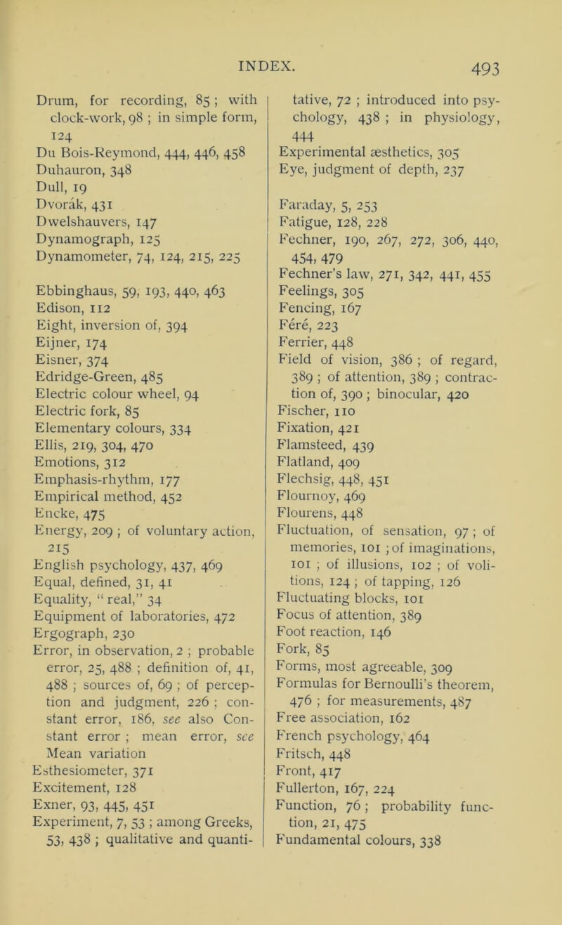 Drum, for recording, 85; with clock-work, 98 ; in simple form, 124 Du Bois-Reymond, 444, 446, 458 Duhauron, 348 Dull, 19 Dvorak, 431 Dwelshauvers, 147 Dynamograph, 125 Dynamometer, 74, 124, 215, 225 Ebbinghaus, 59, 193, 440, 463 Edison, 112 Eight, inversion of, 394 Eijner, 174 Eisner, 374 hidridge-Green, 485 Electric colour wheel, 94 Electric fork, 85 Elementary colours, 334 Ellis, 219, 304, 470 Emotions, 312 hnnphasis-rhythm, 177 Empirical method, 452 Encke, 475 Energy, 209 ; of voluntary action, 215 English psychology, 437, 469 Equal, defined, 31, 41 Equality, “ real,” 34 Equipment of laboratories, 472 Ergograph, 230 Error, in observation, 2 ; probable error, 25, 488 ; definition of, 41, 488 ; sources of, 69 ; of percep- tion and judgment, 226 ; con- stant error, 186, see also Con- stant error ; mean error, see Mean variation Esthesiometer, 371 Excitement, 128 Exner, 93, 445, 451 Experiment, 7, 53 ; among Greeks, 53) 438 ; qualitative and quanti- tative, 72 ; introduced into psy- chology, 438 ; in physiology, 444 Experimental aesthetics, 305 Eye, judgment of depth, 237 Faraday, 5, 253 F'atigue, 128, 228 Fechner, 190, 267, 272, 306, 440, 454, 479 Fechner’s law, 271, 342, 441, 455 Feelings, 305 Fencing, 167 Fere, 223 Fender, 448 F'ield of vision, 386 ; of regard, 389 ; of attention, 389 ; contrac- tion of, 390 ; binocular, 420 Fischer, no Fixation, 421 Flamsteed, 439 Flatland, 409 Flechsig, 448, 451 Flournoy, 469 Flourens, 448 Fluctuation, of sensation, 97 ; of memories, 101 ;of imaginations, lOl ; of illusions, 102 ; of voli- tions, 124 ; of tapping, 126 Fluctuating blocks, loi Focus of attention, 389 Foot reaction, 146 Fork, 83 Forms, most agreeable, 309 Formulas for Bernoulli’s theorem, 476 ; for measurements, 487 Free association, 162 French psychology, 464 Fritsch, 448 Front, 417 Fullerton, 167, 224 Function, 76; probability func- tion, 21, 475 Fundamental colours, 338