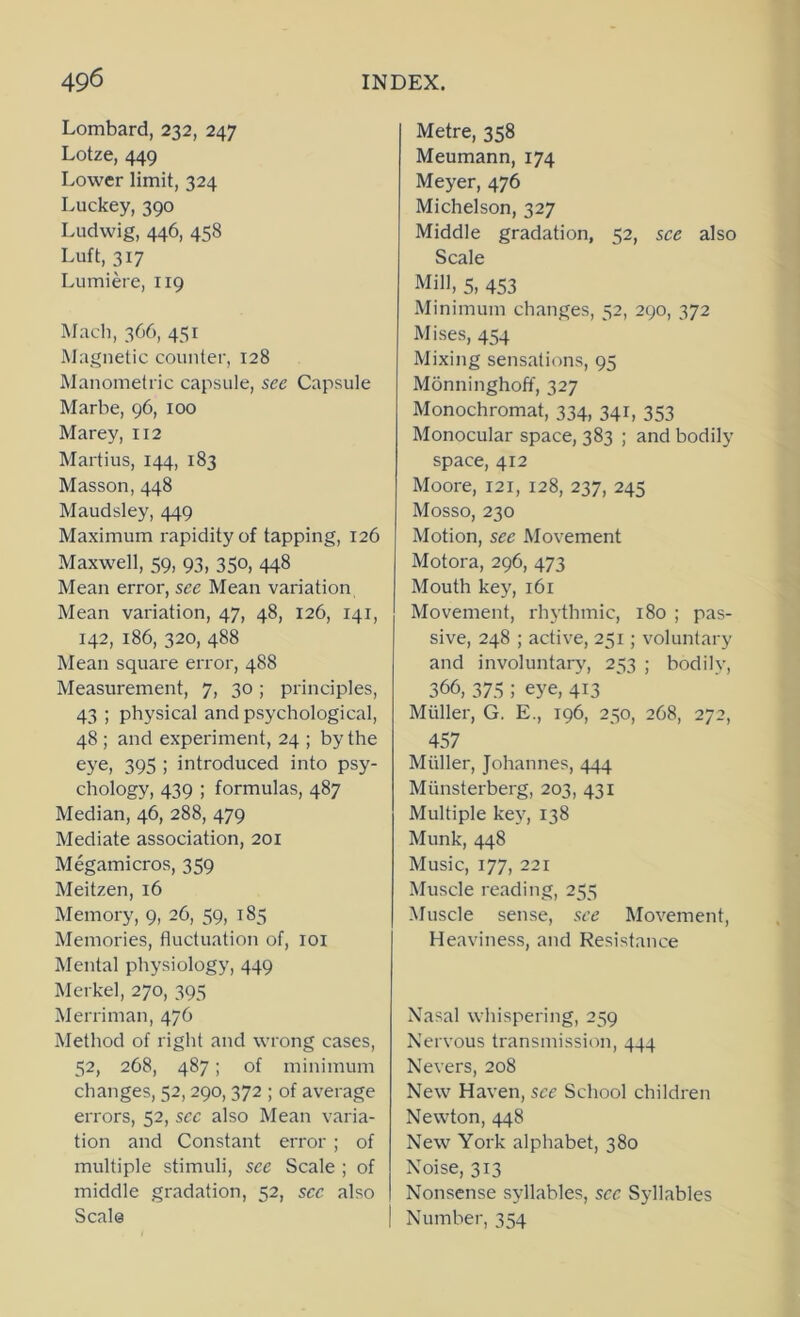 Lombard, 232, 247 Lotze, 449 Lower limit, 324 Luckey, 390 Ludwig, 446, 458 Luft, 317 Lumiere, 119 Mach, 366, 451 Magnetic counter, 128 Manometric capsule, see Capsule Marbe, 96, 100 Marey, 112 Martius, 144, 183 Masson, 448 Maudsley, 449 Maximum rapidity of tapping, 126 Maxwell, 59, 93, 350, 448 Mean error, see Mean variation Mean variation, 47, 48, 126, 141, 142, 186, 320, 488 Mean square error, 488 Measurement, 7, 30; principles, 43 ; physical and psychological, 48 ; and experiment, 24 ; by the eye, 395 ; introduced into psy- chology, 439 ; formulas, 487 Median, 46, 288, 479 Mediate association, 201 Megamicros, 359 Meitzen, 16 Memory, 9, 26, 59, 185 Memories, fluctuation of, loi Mental physiology, 449 Merkel, 270, 395 Merriman, 476 Method of right and wrong cases, 52, 268, 487 ; of minimum changes, 52,290,372 ; of average errors, 52, sec also Mean varia- tion and Constant error ; of multiple stimuli, see Scale ; of middle gradation, 52, sec also Scale Metre, 358 Meumann, 174 Meyer, 476 Michelson, 327 Middle gradation, 52, see also Scale Mill, 5, 453 Minimum changes, 52, 290, 372 Mises, 454 Mixing sensations, 95 Monninghoff, 327 Monochromat, 334, 341, 353 Monocular space, 383 ; and bodily space, 412 Moore, 121, 128, 237, 245 Mosso, 230 Motion, see Movement Motora, 296, 473 Mouth key, 161 Movement, rhythmic, 180 ; pas- sive, 248 ; active, 251; voluntary and involuntary, 253 ; bodily, 366, 375 ; eye, 413 Muller, G. E., 196, 250, 268, 272, 457 Muller, Johannes, 444 Munsterberg, 203, 431 Multiple kej', 138 Munk, 448 Music, 177, 221 Muscle reading, 255 Muscle sense, see Movement, Heaviness, and Resistance Nasal whispering, 259 Nervous transmission, 444 Nevers, 208 New Haven, see School children Newton, 448 New York alphabet, 380 Noise, 313 Nonsense syllables, sec Syllables Number, 354