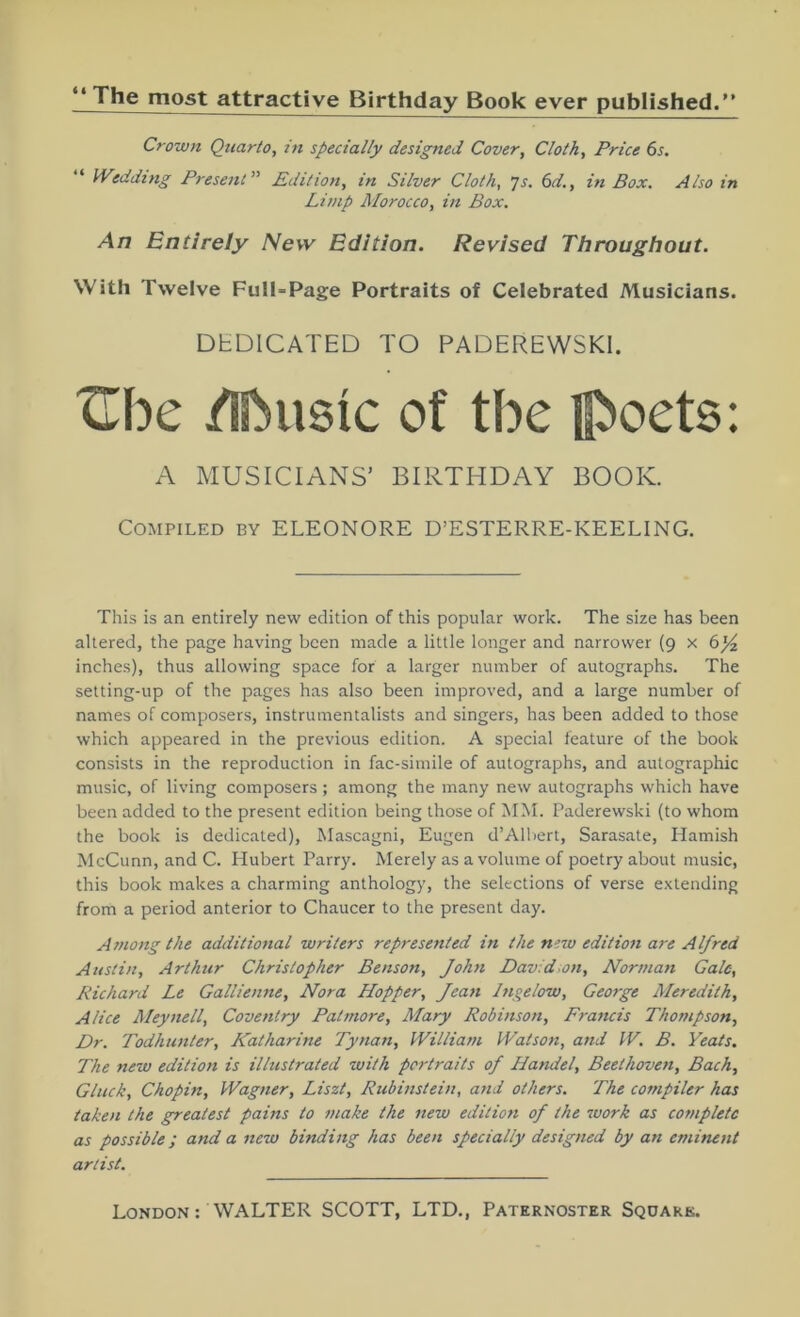 **The most attractive Birthday Book ever published. Crown Quarto, in specially designed Cover, Cloth, Price 6s. “ Wedding Present” Edition, in Silver Cloth, ’]s. 6d., in Box. Also in Limp Morocco, in Box. An Entirely New Edition. Revised Throughout. With Twelve Full-Page Portraits of Celebrated Musicians. DEDICATED TO PADEREWSKI. tTbe /Ibusic of tbe poets: A MUSICIANS’ BIRTHDAY BOOK. Compiled by ELEONORE D’ESTERRE-KEELING. This is an entirely new edition of this popular work. The size has been altered, the page having been made a little longer and narrower (9 x 6_^ inches), thus allowing space for a larger number of autographs. The setting-up of the pages has also been improved, and a large number of names of composers, instrumentalists and singers, has been added to those which appeared in the previous edition. A special feature of the book consists in the reproduction in fac-simile of autographs, and autographic music, of living composers ; among the many new autographs which have been added to the present edition being those of MM. Paderewski (to whom the book is dedicated), Mascagni, Eugen d’AIbert, Sarasate, Hamish McCunn, and C. Hubert Parry. Merely as a volume of poetry about music, this book makes a charming anthology, the selections of verse extending from a period anterior to Chaucer to the present day. Among the additional writers represented in the new edition are Alfred Austin, Arthur Christopher Benson, John Dav:d-on, Norman Gale, Richard Le Gallienne, Nora Hopper, Jean Inqelow, George Meredith, Alice Meynell, Coventry Patmore, Mary Robinson, Francis Thompson, Dr. Todhunter, Katharine Tynan, William Watson, and W. B. Yeats. The new edition is illustrated with portraits of Handel, Beethoven, Bach, Gluck, Chopin, Wagner, Liszt, Rubinstein, and others. The compiler has taken the greatest pains to make the new edition of the work as complete as possible; and a new binding has been specially designed by an eminent artist.