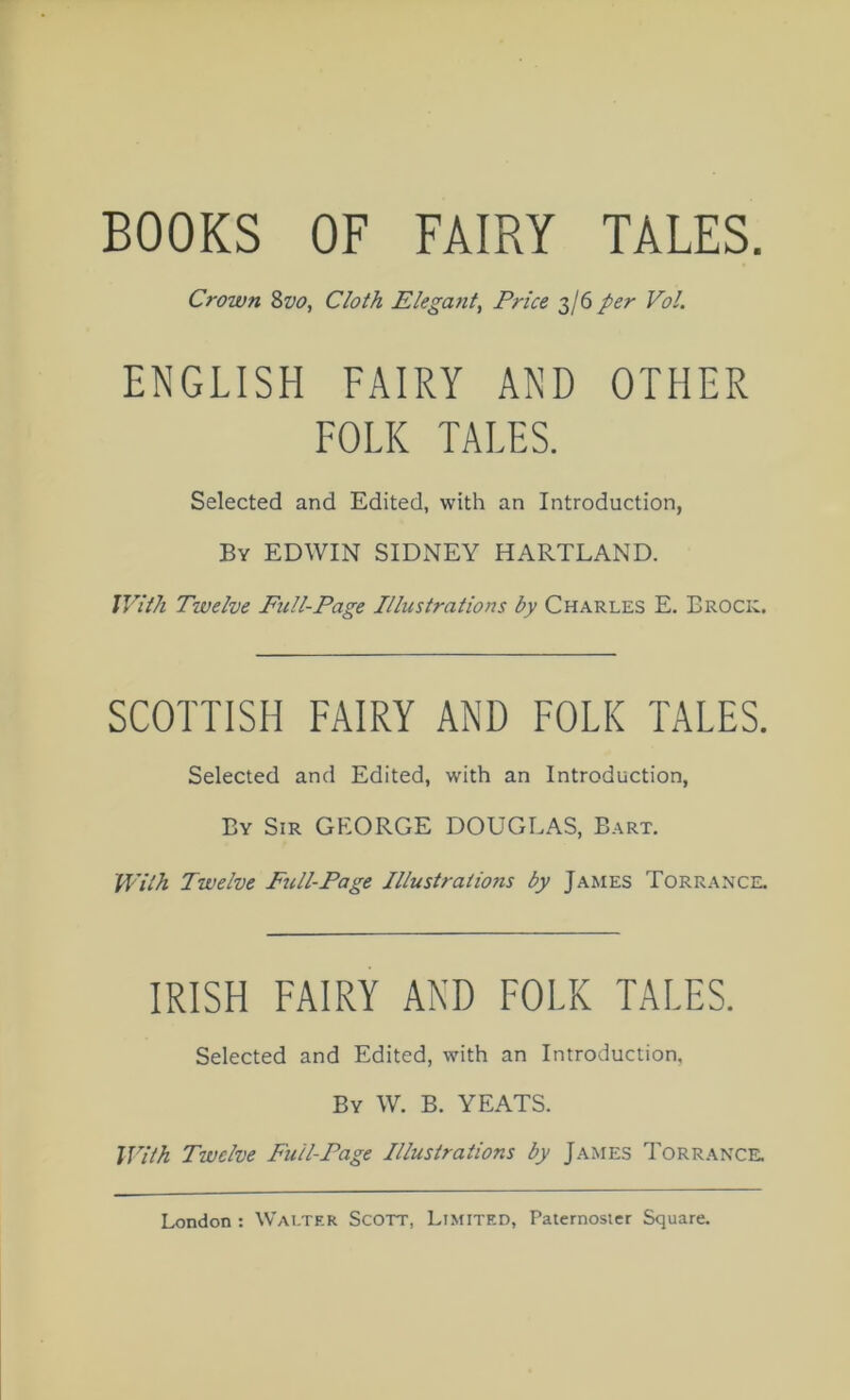 BOOKS OF FAIRY TALES. Crown 8w, Cloth Elegant, Price 3/6 per Vol. ENGLISH FAIRY AND OTHER FOLK TALES. Selected and Edited, with an Introduction, By EDWIN SIDNEY HARTLAND. IVith Twelve Full-Page Illustrations by Charles E. Brock. SCOTTISH FAIRY AND FOLK TALES. Selected and Edited, with an Introduction, By Sir GEORGE DOUGLAS, Bart. With Twelve Full-Page Illustrations by James Torrance. IRISH FAIRY AND FOLK TALES. Selected and Edited, with an Introduction, By W. B. YEATS. With Twelve Full-Page Illustrations by James Torrance.