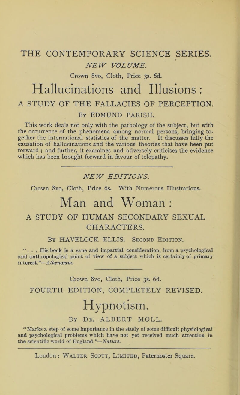 THE CONTEMPORARY SCIENCE SERIES. NEW VOLUME. Crown 8vo, Cloth, Price 3s. 6d. Hallucinations and Illusions : A STUDY OF THE FALLACIES OF PERCEPTION. By EDMUND PARISH. This work deals not only with the pathology of the subject, but with the occurrence of the phenomena among normal persons, bringing to- gether the international statistics of the matter. It discusses fully the causation of hallucinations and the various theories that have been put forward ; and further, it examines and adversely criticises the evidence which has been brought forward in favour of telepathy. NEW EDITIONS. Crown 8vo, Cloth, Price 6s. With Numerous Illustrations. Man and Woman : A STUDY OF HUMAN SECONDARY SEXUAL CHARACTERS. By HAVELOCK ELLIS. Second Edition. “. . . His book is a sane and impartial consideration, from a psychological and anthropological point of view of a subject which is certainly of primary interest.—A thenoBum. Crown 8vo, Cloth, Price 3s. 6d. FOURTH EDITION, COMPLETELY REVISED. Hypnotism. By Dr. ALBERT MOLL. “ Marks a step of some importance in the study of some diflBcult physiological and psychological problems which have not yet received much attention in the scientific world of England.”—Nature.