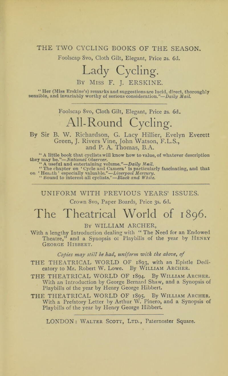 THE TWO CYCLING BOOKS OF THE SEASON. Foolscap 8vo, Cloth Gilt, Elegant, Price 2s. 6J. Lady Cycling. By Miss F. J. ERSKINE. “ Her (Miss Erskine’s) remarks and suggestions are lucid, direct, thoroughly sensible, and invariably worthy of serious-consideration.”—Daily Mail. Foolscap Svo, Cloth Gilt, Elegant, Price 2s. 6d. All-Round Cvclinof. j o By Sir B. W. Richardson, G. Lacy Hillier, Evelyn Everett Green, J. Rivers Vine, John Watson, F.L.S., and P. A. Thomas, B.A. “ A little book that cyclists will know how to value, of whatever description they may be.”—National Observer. “ A useful and entertaining volume.”—Daily Mail. “ The chapter on ‘ Cycle and Camera’ is particularly fascinating, and that on ‘ Health ’ especially valuable.”—Liverpool Mercury. •• Bound to interest all cyclists.’—Black and White. UNIFORM WITH PREVIOUS YEARS’ ISSUES. Crown Svo, Paper Boards, Price 3s. 6d. The Theatrical World of 1896. By william ARCHER, With a lengthy Introduction dealing with “ The Need for an Endowed Theatre,” and a Synopsis ot Playbills of the year by Henry George Hibbert. Copies 7nay still be had, uniform with the above, of THE THEATRICAL WORLD OF 1893, with an Epistle Dedi- catory to Mr. Robert W. Lowe. By William Archer. THE TPIEATRICAL WORLD OF 1894. By William Archer. With an Introduction by George Bernard Shaw, and a Synopsis of Playbills of the year by Henry George Hibbert. THE THEATRICAL WORLD OF 1895. By William Archer. With a Prefatory Letter by Arthur W. Pinero, and a Synopsis of Playbills of the year by Plenry George Hibbert.