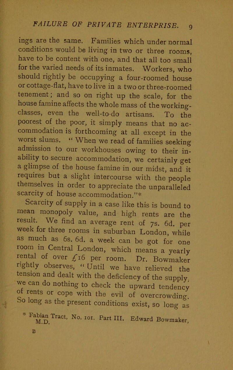 FAILURE OF PRIVATE ENTERPRISE. g ings are the same. Families which under normal conditions would be living in two or three rooms, have to be content with one, and that all too small for the varied needs of its inmates. Workers, who should rightly be occupying a four-roomed house or cottage-flat, have to live in a two or three-roomed tenement; and so on right up the scale, for the house famine affects the whole mass of the working- classes, even the well-to-do artisans. To the poorest of the poor, it simply means that no ac- commodation is forthcoming at all except in the worst slums. “ When we read of families seeking admission to our workhouses owing to their in- ability to secure accommodation, we certainly get a glimpse of the house famine in our midst, and it requires but a slight intercourse with the people themselves in order to appreciate the unparalleled scarcity of house accommodation.”* Scarcity of supply in a case like this is bound to mean monopoly value, and high rents are the result. We find an average rent of ys. 6d. per week for three rooms in suburban London, while as much as 6s. 6d. a week can be got for one room in Central London, which means a yearly rental of over ;^i6 per room. Dr. Bowmaker nghfly observes, “ Until we have relieved the tension and dealt with the deficiency of the supply, we can do nothing to check the upward tendency ot rents or cope with the evil of overcrowding. So long as the present conditions exist, so long as Bowmaker,