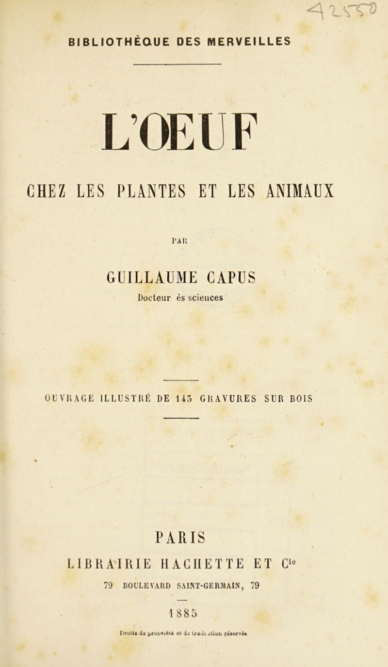 BIBLIOTHÈQUE DES MERVEILLES L OI' 11- CHEZ LES PLANTES ET LES ANIMAUX PAR GUILLAUME CAPÜS Docteur ès sciences OUVRAGE ILLUSTRÉ DE 145 GRAVURES SUR BOIS PARIS LIBRAIRIE HACHETTE ET C'« 79 BOULEVARD SAINT-GERMAIN, 79 1885 Droits de propriété et do trudi ctiou réservé*,