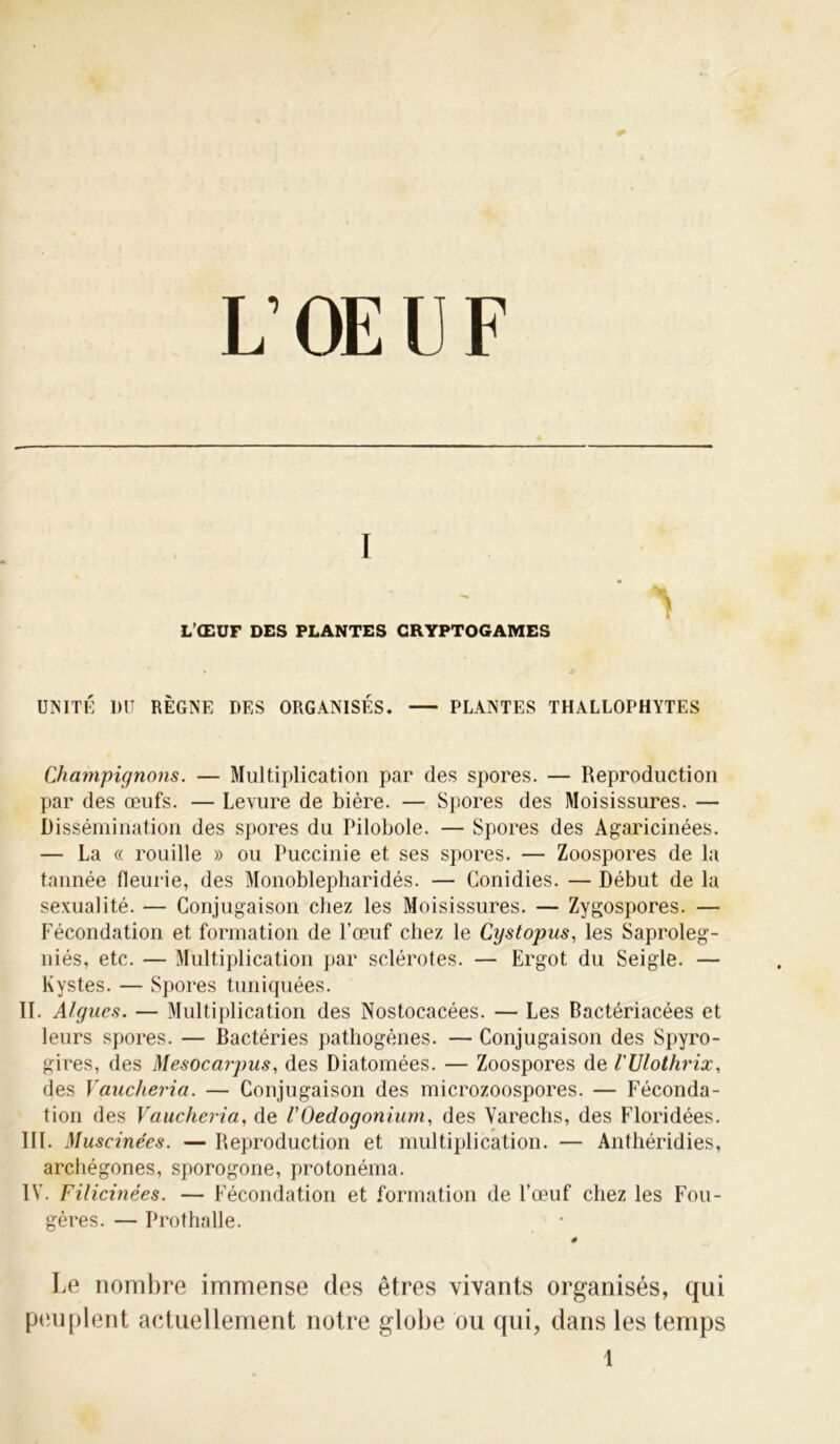 L’OEUF I ' > L’ŒUF DES PLANTES CRYPTOGAMES UNITÉ DU RÈGNE DES ORGANISÉS. PLANTES THALLOPHYTES Champignons. — Multiplication par des spores. — Reproduction par des œufs. — Levure de bière. — Spores des Moisissures. — Dissémination des spores du Pilobole. — Spores des Agaricinées. — La « rouille » ou Puccinie et ses spores. — Zoospores de la tannée fleurie, des Monoblepharidés. — Gonidies. — Début de la sexualité. — Conjugaison chez les Moisissures. — Zygospores. — Fécondation et formation de l’œuf chez le Cystopns, les Saproleg- niés, etc. — Multiplication par sclérotes. — Ergot du Seigle. — Kystes. — Spores tuniquées. II. Algues. — Multiplication des Nostocacées. — Les Bactériacées et leurs spores. — Bactéries pathogènes. — Conjugaison des Spyro- gires, des Mesocarpus, des Diatomées. — Zoospores de l'Vlothrix, des Vaucheria. — Conjugaison des microzoospores. — Féconda- tion des Vaucheria, de /’Oedogonium, des Varechs, des Floridées. III. Muscine'es. — Reproduction et multiplication. — Anthéridies, archégones, sporogone, protonéma. IV. Filicinées. — Fécondation et formation de l’œuf chez les Fou- gères. — Prothalle. 4 Le nombre immense des êtres vivants organisés, qui peuplent actuellement notre globe ou qui, dans les temps