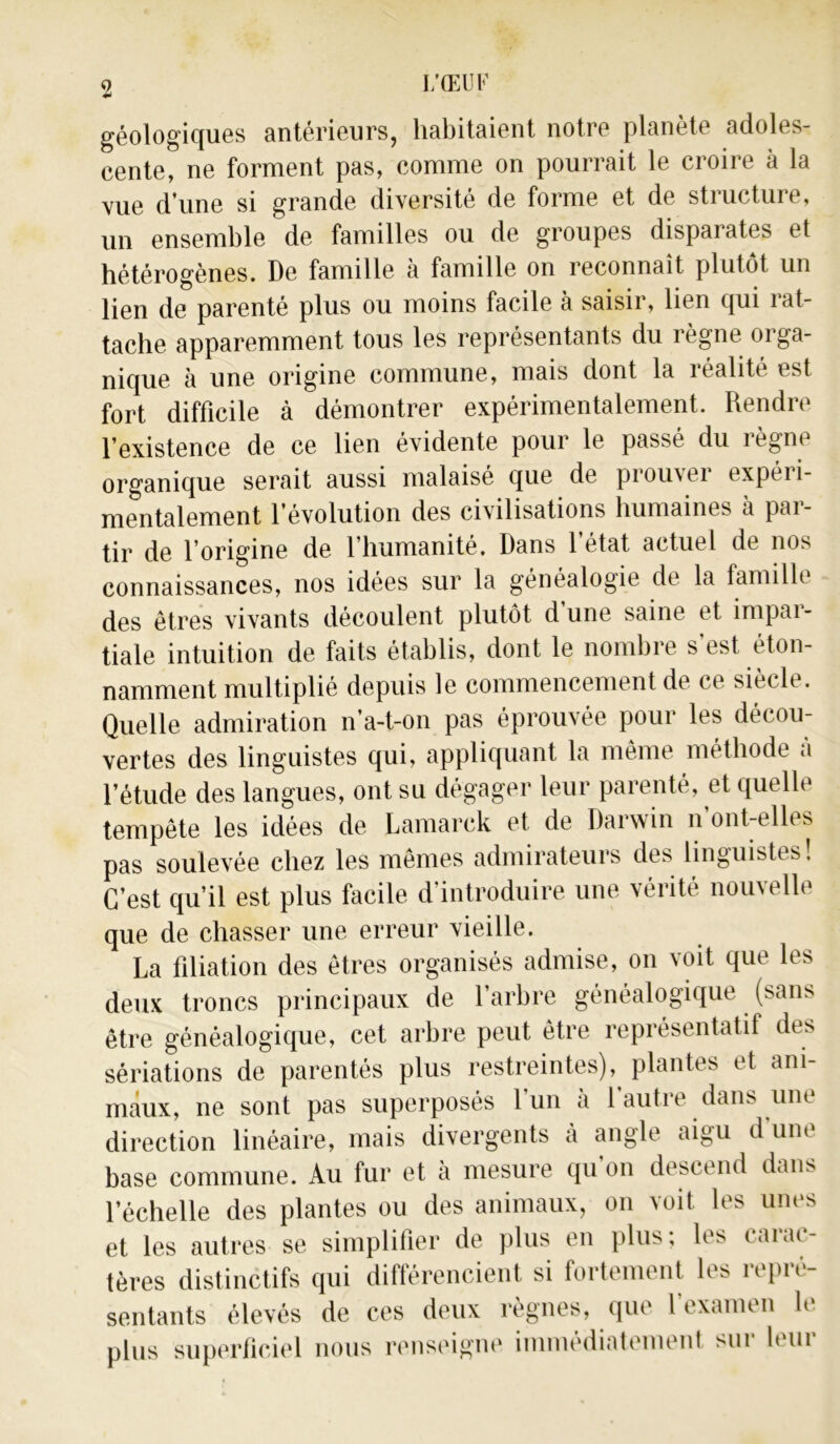 géologiques antérieurs, habitaient notre planète adoles- cente, ne forment pas, comme on pourrait le croire à la vue d’une si grande diversité de forme et de structure, un ensemble de familles ou de groupes disparates et hétérogènes. De famille à famille on reconnaît plutôt un lien de parenté plus ou moins facile à saisir, lien qui rat- tache apparemment tous les représentants du règne orga- nique à une origine commune, mais dont la réalité est fort difficile à démontrer expérimentalement. Rendre l’existence de ce lien évidente pour le passé du règne organique serait aussi malaisé que de prouvei expéii- mentalement l’évolution des civilisations humaines à par- tir de l’origine de l’humanité. Dans l’état actuel de nos connaissances, nos idées sur la généalogie de la famille des êtres vivants découlent plutôt d’une saine et impar- tiale intuition de faits établis, dont le nombre s’est éton- namment multiplié depuis le commencement de ce siècle. Quelle admiration n’a-t-on pas éprouvée pour les décou- vertes des linguistes qui, appliquant la même méthode à l’étude des langues, ont su dégager leur parenté, et quelle tempête les idées de Lamarck et de Daiwin n ont-elles pas soulevée chez les mêmes admirateurs des linguistes! C’est qu’il est plus facile d’introduire une vérité nouvelle que de chasser une erreur vieille. La filiation des êtres organisés admise, on voit que les deux troncs principaux de l’arbre généalogique (sans être généalogique, cet arbre peut être représentatif des sériations de parentés plus restreintes),^ plantes et ani- maux, ne sont pas superposés l’un à l’autre dans une direction linéaire, mais divergents à angle aigu d une base commune. Au fur et à mesure qu’on descend dans l’échelle des plantes ou des animaux, on voit les unes et les autres se simplifier de plus en plus; les carac- tères distinctifs qui différencient si fortement les repré- sentants élevés de ces deux règnes, que l’examen le plus superficiel nous renseigne immédiatement sur leur