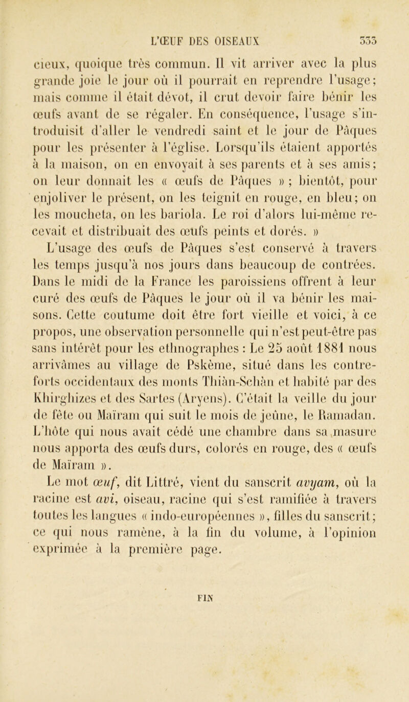 cieux, quoique très commun. Il vit arriver avec la plus grande joie le jour où il pourrait en reprendre l’usage; mais comme il était dévot, il crut devoir faire bénir les œufs avant de se régaler. En conséquence, l’usage s’in- troduisit d’aller le vendredi saint et le jour de Pâques pour les présenter à l’église. Lorsqu’ils étaient apportés à la maison, on en envoyait à ses parents et. à ses amis; on leur donnait les « œufs de Pâques » ; bientôt, pour enjoliver le présent, on les teignit en rouge, en bleu; on les moucheta, on les bariola. Le roi d’alors lui-même re- cevait et distribuait des œufs peints et dorés. » L’usage des œufs de Pâques s’est conservé à travers les temps jusqu’à nos jours dans beaucoup de contrées. Dans le midi de la France les paroissiens offrent à leur curé des œufs de Pâques le jour où il va bénir les mai- sons. Cette coutume doit être fort vieille et voici, à ce propos, une observation personnelle qui n’est peut-être pas sans intérêt pour les ethnographes : Le 25 août 1881 nous arrivâmes au village de Pskème, situé dans les contre- forts occidentaux des monts Thiàn-Schàn et habité par des lvhirghizes et des Sartes (Aryens). C’était la veille du jour de fête ou Maïram qui suit le mois de jeûne, le Ramadan. L’hôte qui nous avait cédé une chambre dans sa masure nous apporta des œufs durs, colorés en rouge, des « œufs de Maïram ». Le mot œuf, dit Littré, vient du sanscrit avyam, où la racine est avi, oiseau, racine (fui s’est ramifiée à travers toutes les langues « indo-européennes », filles du sanscrit; ce qui nous ramène, à la fin du volume, à l’opinion exprimée à la première page. FliN