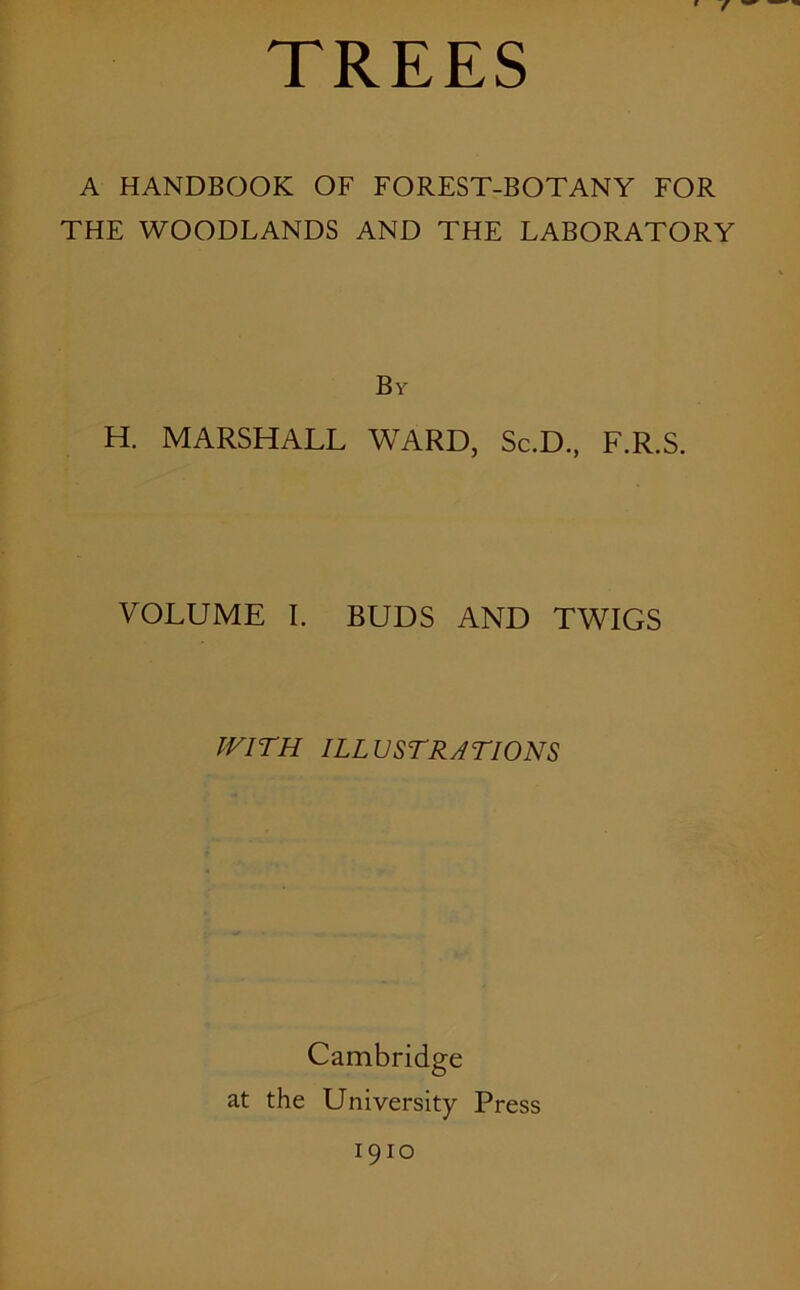 TREES ' r A HANDBOOK OF FOREST-BOTANY FOR THE WOODLANDS AND THE LABORATORY By H. MARSHALL WARD, Sc.D, F.R.S. VOLUME I. BUDS AND TWIGS WITH ILLUSTRATIONS Cambridge at the University Press 1910