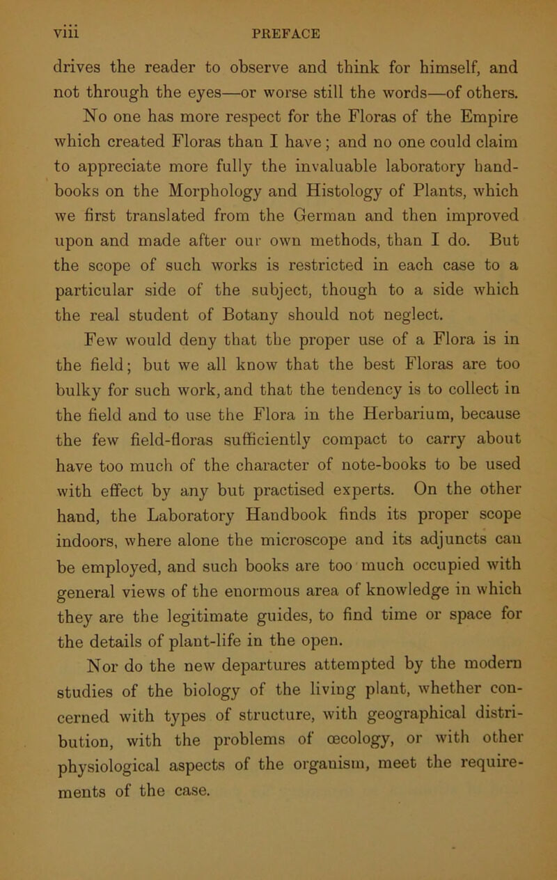 drives the reader to observe and think for himself, and not through the eyes—or worse still the words—of others. No one has more respect for the Floras of the Empire which created Floras than I have; and no one could claim to appreciate more fully the invaluable laboratory hand- books on the Morphology and Histology of Plants, which we first translated from the German and then improved upon and made after our own methods, than I do. But the scope of such works is restricted in each case to a particular side of the subject, though to a side which the real student of Botany should not neglect. Few would deny that the proper use of a Flora is in the field; but we all know that the best Floras are too bulky for such work, and that the tendency is to collect in the field and to use the Flora in the Herbarium, because the few field-floras sufficiently compact to carry about have too much of the character of note-books to be used with effect by any but practised experts. On the other hand, the Laboratory Handbook finds its proper scope indoors, where alone the microscope and its adjuncts can be employed, and such books are too much occupied with general views of the enormous area of knowledge in which they are the legitimate guides, to find time or space for the details of plant-life in the open. Nor do the new departures attempted by the modern studies of the biology of the living plant, whether con- cerned with types of structure, with geographical distri- bution, with the problems of oecology, or with other physiological aspects of the orgauism, meet the require- ments of the case.